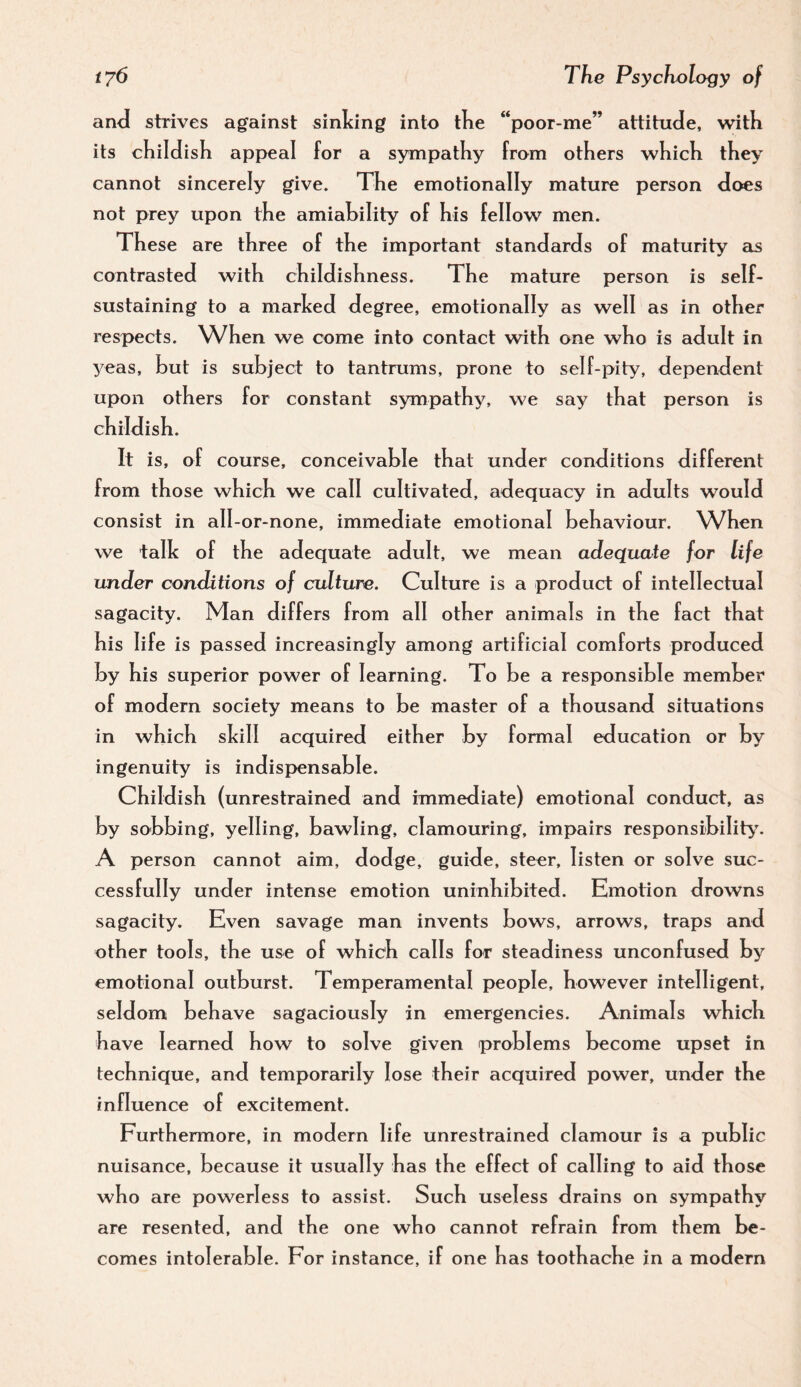 an<J strives against sinlcing into tKe “poor-me” attituJe, w^itK its cKildish appeal for a sympathy from others which they cannot sincerely give. The emotionally mature person does not prey upon the amiability of his fellow men. These are three of the important standards of maturity as contrasted with childishness. The mature person is self- sustaining to a marked degree, emotionally as well as in other respects. When we come into contact with one who is adult in yeas, but is subject to tantrums, prone to self-pity, dependent upon others for constant sympath3^ we say that person is childish. It is, of course, conceivable that under conditions different from those which we call cultivated, adequacy in adults would consist in all-or-none, immediate emotional behaviour. When we talk of the adequate adult, we mean adequate for life under conditions of culture. Culture is a product of intellectual sagacity. Man differs from all other animals in the fact that his life is passed increasingly among artificial comforts produced by his superior power of learning. To be a responsible member of modern society means to be master of a thousand situations in which skill acquired either by formal education or by ingenuity is indispensable. Childish (unrestrained and immediate) emotional conduct, as by sobbing, yelling, bawling, clamouring, impairs responsibi lit^^ A person cannot aim, dodge, guide, steer, listen or solve suc¬ cessfully under intense emotion uninhibited. Emotion drowns sagacity. Even savage man invents bows, arrows, traps and other tools, the use of which calls for steadiness unconfused by emotional outburst. Temperamental people, however intelligent, seldom behave sagaciously in emergencies. Animals which have learned how to solve given problems become upset in technique, and temporarily lose their acquired power, under the influence of excitement. Furthermore, in modern life unrestrained clamour is a public nuisance, because it usually has the effect of calling to aid those who are powerless to assist. Such useless drains on sympathy are resented, and the one who cannot refrain from them be¬ comes intolerable. For instance, if one has toothache in a modern