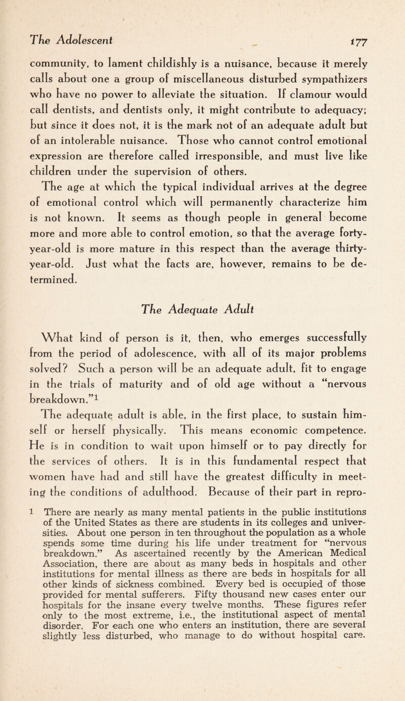 community, to lament cKildishly is a nuisance, because it merely calls about one a group of miscellaneous disturbed sympathizers who have no power to alleviate tbe situation. If clamour would call dentists, and dentists only, it might contribute to adequacy; but since it does not, it is the mark not of an adequate adult but of an intolerable nuisance. Those who cannot control emotional expression are therefore called irresponsible, and must live like children under the supervision of others. The age at which the typical individual arrives at the degree of emotional control which will permanently characterize him is not known. It seems as though people in general become more and more able to control emotion, so that the average forty- year-old is more mature in this respect than the average thirty- year-old. Just what the facts are, however, remains to be de¬ termined. The Adequate Adult What kind of person is it, then, who emerges successfully from the period of adolescence, with all of its major problems solved? Such a person will be an adequate adult, fit to engage in the trials of maturity and of old age without a “nervous breakdown.”^ The adequate adult is able, in the first place, to sustain him¬ self or herself physically. This means economic competence. He is in condition to wait upon himself or to pay directly for the services of others. It is in this fundamental respect that women have had and still have the greatest diffic ulty in meet¬ ing the conditions of adulthood. Because of their part in repro- 1 There are nearly as many mental patients in the public institutions of the United States as there are students in its colleges and univer¬ sities. About one person in ten throughout the population as a whole spends some time during his life under treatment for “nervous breakdown.” As ascertained recently by the American Medical Association, there are about as many beds in hospitals and other institutions for mental illness as there are beds in hospitals for all other kinds of sickness combined. Every bed is occupied of those provided for mental sufferers. Fifty thousand new cases enter our hospitals for the insane every twelve months. These figures refer only to the most extreme, i.e., the institutional aspect of mental disorder. For each one who enters an institution, there are several slightly less disturbed, who manage to do without hospital care.