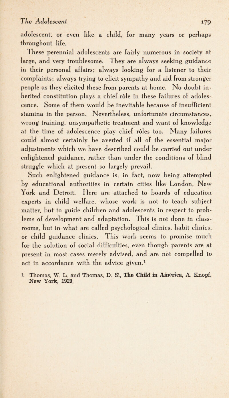 adolescent, or even like a cK ild, for many years or perhaps throughout life. These perennial adolescents are fairly numerous in society at large, and very troublesome. They are always seeking guidance in their personal affairs; always looking for a listener to their complaints; always trying to elicit sympathy and aid from stronger people as they elicited these from parents at home. No doubt in¬ herited constitution plays a chief role in these failures of adoles¬ cence. Some of them would be inevitable because of insufficient stamina in the person. Nevertheless, unfortunate circumstances, wrong training, unsympathetic treatment and want of knowledge at the time of adolescence play chief roles too. Many failures could almost certainly be averted if all of the essential major adjustments which we have described could be carried out under enlightened guidance, rather than under the conditions of blind struggle which at present so largely prevail. Such enlightened guidance is, in fact, now being attempted by educational authorities in certain cities like London, New York and Detroit. Here are attached to boards of education experts in child welfare, whose work is not to teach subject matter, but to guide children and adolescents in respect to prob¬ lems of development and adaptation. This is not done in class¬ rooms, but in what are called psychological clinics, habit clinics, or child guidance clinics. This work seems to promise much for the solution of social difficulties, even though parents are at present in most cases merely advised, and are not compelled to act in accordance with the advice given.^ 1 Thomas, W. L. and Thomas, D. 9., The Child in America, A. Knopf, New York, 1929.