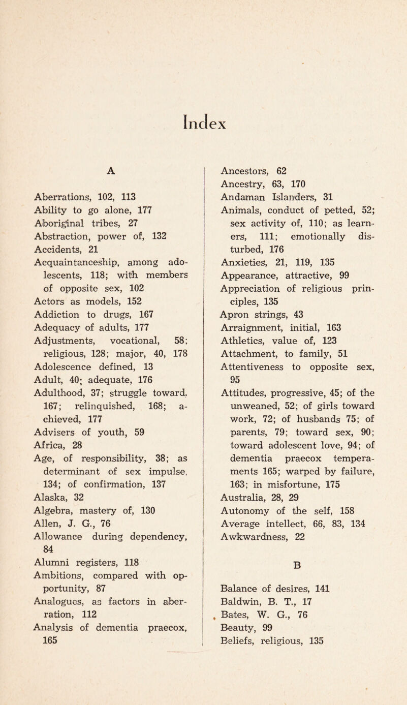 Index A Aberrations, 102, 113 Ability to go alone, 177 Aboriginal tribes, 27 Abstraction, power of, 132 Accidents, 21 Acquaintanceship, among ado¬ lescents, 118; with members of opposite sex, 102 Actors as models, 152 Addiction to drugs, 167 Adequacy of adults, 177 Adjustments, vocational, 58; religious, 128; major, 40, 178 Adolescence defined, 13 Adult, 40; adequate, 176 Adulthood, 37; struggle toward, 167; relinquished, 168; a- chieved, 177 Advisers of youth, 59 Africa, 28 Age, of responsibility, 38; as determinant of sex impulse, 134; of confirmation, 137 Alaska, 32 Algebra, mastery of, 130 Allen, J. G., 76 Allowance during dependency, 84 Alumni registers, 118 Ambitions, compared with op¬ portunity, 87 Analogues, as factors in aber¬ ration, 112 Analysis of dementia praecox, 165 Ancestors, 62 Ancestry, 63, 170 Andaman Islanders, 31 Animals, conduct of petted, 52; sex activity of, 110; as learn¬ ers, 111; emotionally dis¬ turbed, 176 Anxieties, 21, 119, 135 Appearance, attractive, 99 Appreciation of religious prin¬ ciples, 135 Apron strings, 43 Arraignment, initial, 163 Athletics, value of, 123 Attachment, to family, 51 Attentiveness to opposite sex, 95 Attitudes, progressive, 45; of the unweaned, 52; of girls toward work, 72; of husbands 75; of parents, 79; toward sex, 90; toward adolescent love, 94; of dementia praecox tempera¬ ments 165; warped by failure, 163; in misfortune, 175 Australia, 28, 29 Autonomy of the self, 158 Average intellect, 66, 83, 134 Awkwardness, 22 B Balance of desires, 141 Baldwin, B. T., 17 . Bates, W. G., 76 Beauty, 99 Beliefs, religious, 135