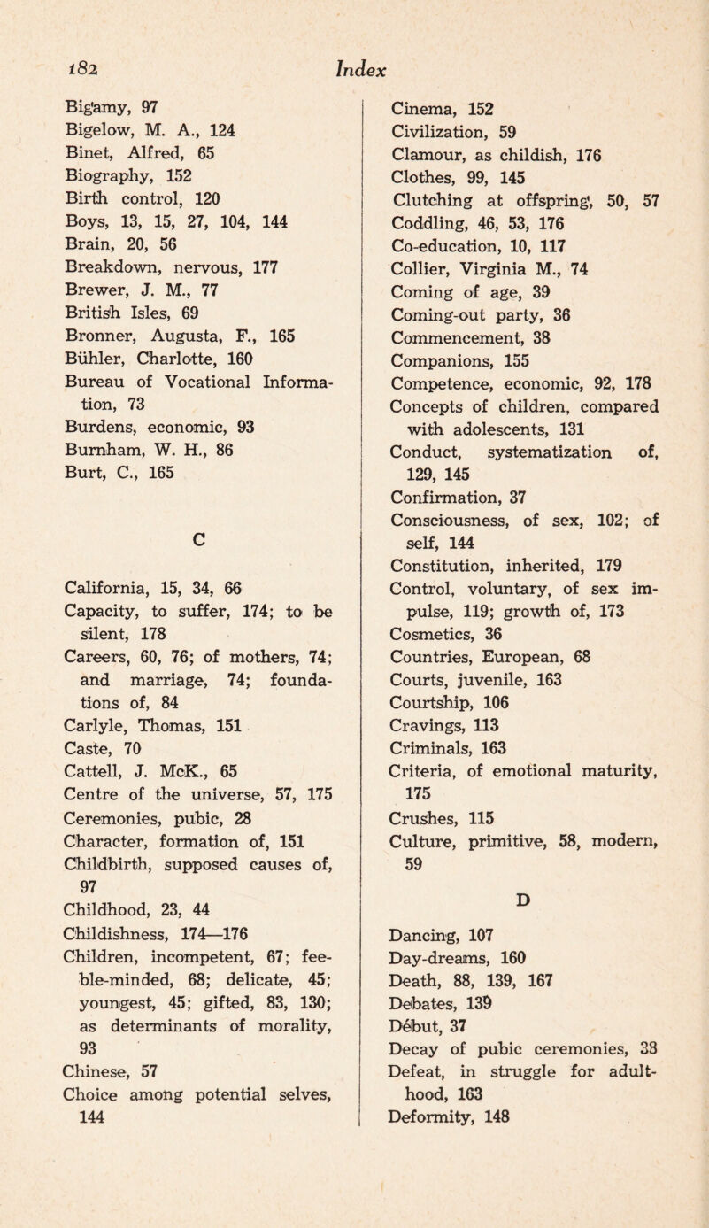 Big’amy, 97 Bigelow, M. A., 124 Binet, Alfred, 65 Biography, 152 Birth control, 120 Boys, 13, 15, 27, 104, 144 Brain, 20, 56 Breakdown, nervous, 177 Brewer, J. M., 77 British Isles, 69 Bronner, Augusta, F., 165 Biihler, Charlotte, 160 Bureau of Vocational Informa¬ tion, 73 Burdens, economic, 93 Burnham, W. H., 86 Burt, C., 165 C California, 15, 34, 66 Capacity, to suffer, 174; to be silent, 178 Careers, 60, 76; of mothers, 74; and marriage, 74; founda¬ tions of, 84 Carlyle, Thomas, 151 Caste, 70 Cattell, J. McK., 65 Centre of the universe, 57, 175 Ceremonies, pubic, 28 Character, formation of, 151 Childbirth, supposed causes of, 97 Childhood, 23, 44 Childishness, 174—176 Children, incompetent, 67; fee¬ ble-minded, 68; delicate, 45; youngest, 45; gifted, 83, 130; as determinants of morality, 93 Chinese, 57 Choice among potential selves, 144 Cinema, 152 Civilization, 59 Clamour, as childish, 176 Clothes, 99, 145 Clutching at offspring’, 50, 57 Coddling, 46, 53, 176 Co-education, 10, 117 Collier, Virginia M., 74 Coming of age, 39 Coming-out party, 36 Commencement, 38 Companions, 155 Competence, economic, 92, 178 Concepts of children, compared with adolescents, 131 Conduct, systematization of, 129, 145 Confirmation, 37 Consciousness, of sex, 102; of self, 144 Constitution, inherited, 179 Control, voluntary, of sex im¬ pulse, 119; growth of, 173 Cosmetics, 36 Countries, European, 68 Courts, juvenile, 163 Courtship, 106 Cravings, 113 Criminals, 163 Criteria, of emotional maturity, 175 Crushes, 115 Culture, primitive, 58, modern, 59 D Dancing, 107 Day-dreams, 160 Death, 88, 139, 167 Debates, 139 Debut, 37 Decay of pubic ceremonies, 33 Defeat, in struggle for adult¬ hood, 163 Deformity, 148
