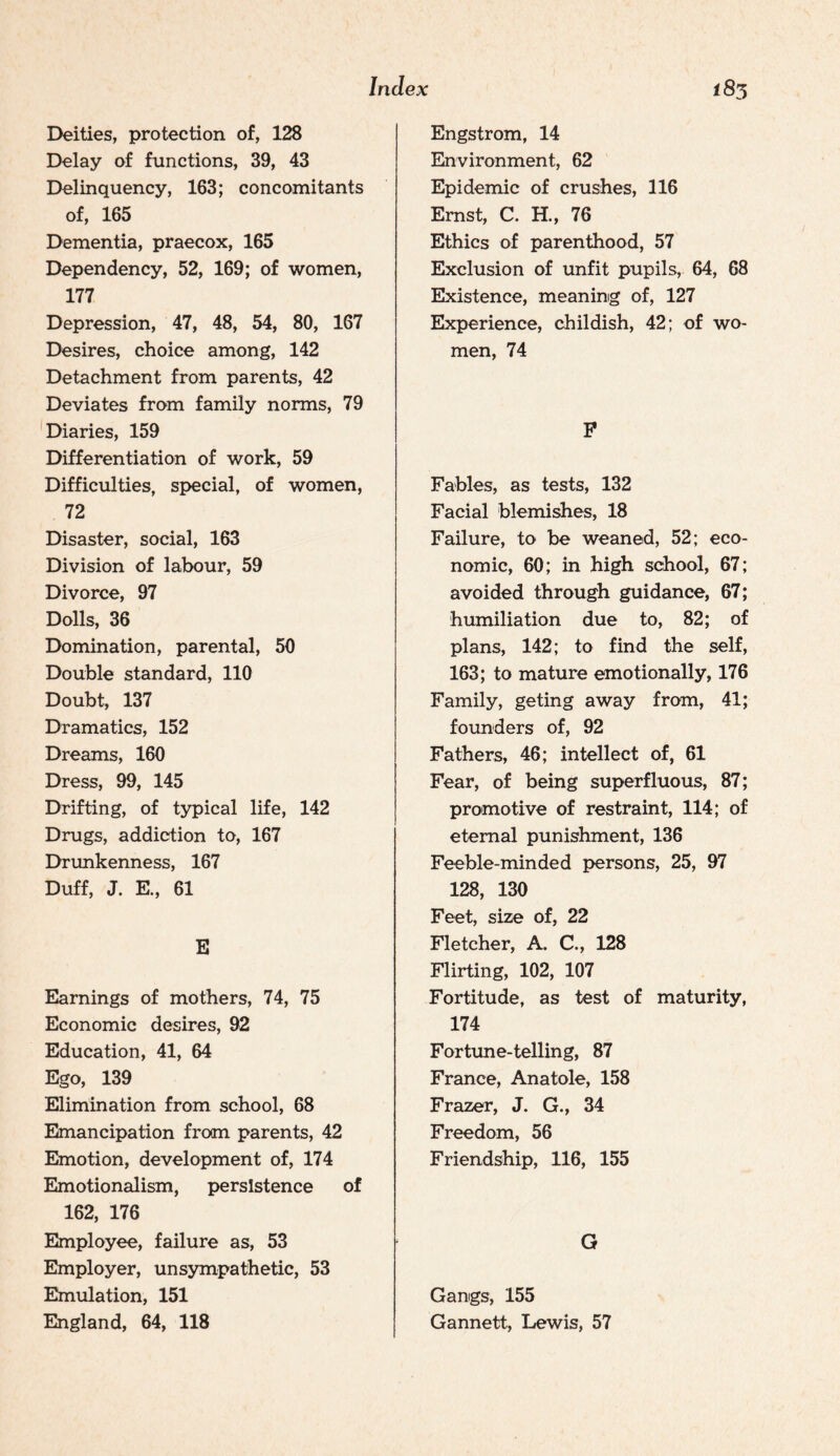 Deities, protection of, 128 Delay of functions, 39, 43 Delinquency, 163; concomitants of, 165 Dementia, praecox, 165 Dependency, 52, 169; of women, 177 Depression, 47, 48, 54, 80, 167 Desires, choice among, 142 Detachment from parents, 42 Deviates from family norms, 79 Diaries, 159 Differentiation of work, 59 Difficulties, special, of women, 72 Disaster, social, 163 Division of labour, 59 Divorce, 97 Dolls, 36 Domination, parental, 50 Double standard, 110 Doubt, 137 Dramatics, 152 Dreams, 160 Dress, 99, 145 Drifting, of typical life, 142 Drugs, addiction to, 167 Drimkenness, 167 Duff, J. E., 61 E Earnings of mothers, 74, 75 Economic desires, 92 Education, 41, 64 Ego, 139 Elimination from school, 68 Emancipation from parents, 42 Emotion, development of, 174 Emotionalism, persistence of 162, 176 Employee, failure as, 53 Employer, unsympathetic, 53 Emulation, 151 England, 64, 118 Engstrom, 14 Environment, 62 Epidemic of crushes, 116 Ernst, C. H., 76 Ethics of parenthood, 57 Exclusion of unfit pupils, 64, 68 Existence, meaning of, 127 EIxperience, childish, 42; of wo¬ men, 74 P Fables, as tests, 132 Facial blemishes, 18 Failure, to be weaned, 52; eco¬ nomic, 60; in high school, 67; avoided through guidance, 67; humiliation due to, 82; of plans, 142; to find the self, 163; to mature emotionally, 176 Family, geting away from, 41; founders of, 92 Fathers, 46; intellect of, 61 Fear, of being superfluous, 87; promotive of restraint, 114; of eternal punishment, 136 Feeble-minded persons, 25, 97 128, 130 Feet, size of, 22 Fletcher, A. C., 128 Flirting, 102, 107 Fortitude, as test of maturity, 174 Fortime-telling, 87 France, Anatole, 158 Frazer, J. G., 34 Freedom, 56 Friendship, 116, 155 G Gangs, 155 Gannett, Lewis, 57