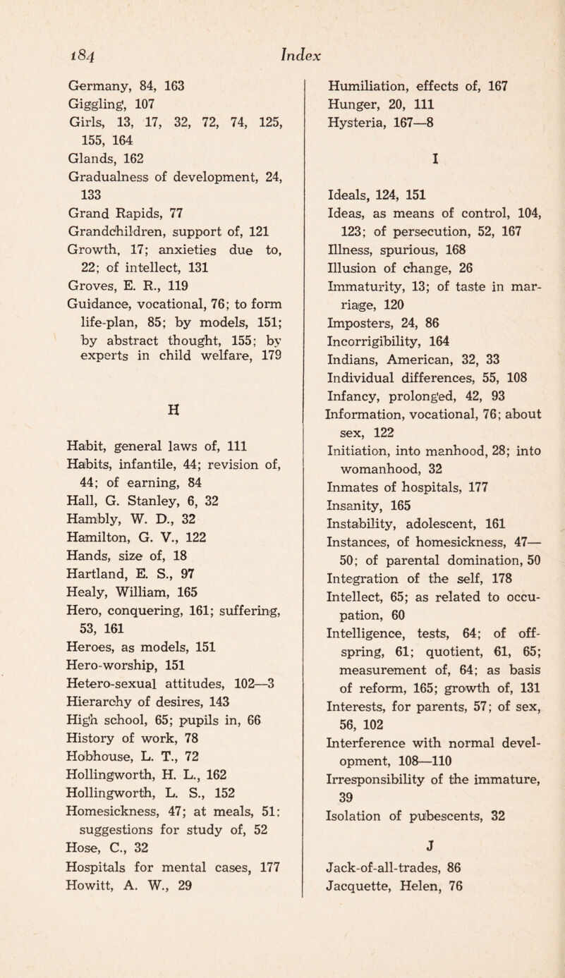 Germany, 84, 163 Giggling, 107 Girls, 13, 17, 32, 72, 74, 125, 155, 164 Glands, 162 Gradualness of development, 24, 133 Grand Rapids, 77 Granddhildren, support of, 121 Growth, 17; anxieties due to, 22; of intellect, 131 Groves, E. R., 119 Guidance, vocational, 76; to form life-plan, 85; by models, 151; by abstract thought, 155; by experts in child welfare, 179 H Habit, general laws of. 111 Habits, infantile, 44; revision of, 44; of earning, 84 Hall, G. Stanley, 6, 32 Hambly, W. D., 32 Hamilton, G. V., 122 Hands, size of, 18 Hartland, E. S., 97 Healy, WHliam, 165 Hero, conquering, 161; suffering, 53, 161 Heroes, as models, 151 Hero-worship, 151 Hetero-sexual attitudes, 102—3 Hierarchy of desires, 143 High school, 65; pupils in, 66 History of work, 78 Hoibhouse, L. T., 72 Hollingworth, H. L., 162 Hollingworth, L, S., 152 Homesickness, 47; at meals, 51; suggestions for study of, 52 Hose, C., 32 Hospitals for mental cases, 177 Howitt, A. W., 29 Humiliation, effects of, 167 Hunger, 20, 111 Hysteria, 167—8 I Ideals, 124, 151 Ideas, as means of control, 104, 123; of persecution, 52, 167 Illness, spurious, 168 Illusion of change, 26 Immaturity, 13; of taste in mar¬ riage, 120 Imposters, 24, 86 Incorrigibility, 164 Indians, American, 32, 33 Individual differences, 55, 108 Infancy, prolonged, 42, 93 Information, vocational, 76; about sex, 122 Initiation, into manhood, 28; into womanhood, 32 Inmates of hospitals, 177 Insanity, 165 Instability, adolescent, 161 Instances, of homesickness, 47— 50; of parental domination, 50 Integration of the self, 178 Intellect, 65; as related to occu¬ pation, 60 Intelligence, tests, 64; of off¬ spring, 61; quotient, 61, 65; measurement of, 64; as basis of reform, 165; growth of, 131 Interests, for parents, 57; of sex, 56, 102 Interference with normal devel¬ opment, 108—110 Irresponsibility of the immature, 39 Isolation of pubescents, 32 J Jack-of-all-trades, 86 Jacquette, Helen, 76