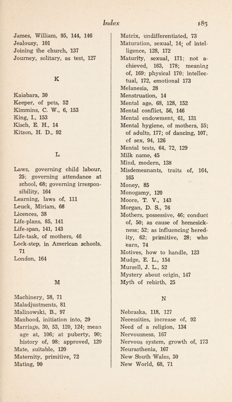 James, William, 95, 144, 146 Jealousy, 101 Joining tihe church, 137 Journey, solitary, as test, 127 K Kaiabara, 30 Keeper, of pets, 52 Kimmins, C. W., 6, 153 King, I., 153 Kisch, E. H., 14 Kitson, H. D., 92 L Laws, governing child labour, 25; governing attendance at school, 68; governing irrespon¬ sibility, 164 Learning, laws of. 111 Leuck, Miriam, 66 Licences, 38 Life-plans, 85, 141 Life-span, 141, 143 Life-task, of mothers, 46 Lock-step, in American schools, 71 London, 164 M Machinery, 58, 71 Maladjustments, 81 Malinowski, B., 97 Manhood, initiation into, 29 Marriage, 30, 53, 120, 124; mean age at, 106; at puberty, 90; history of, 98; approved, 120 Mate, suitable, 120 Maternity, primitive, 72 Mating, 90 Matrix, undifferentiated, 73 Maturation, sexual, 14; of intel¬ ligence, 128, 172 Maturity, sexual, 171; not a- chieved, 163, 178; meaning of, 169; physical 170; intellec¬ tual, 172, emotional 173 Melanesia, 28 Menstruation, 14 Mental age, 68, 128, 152 Mental conflict, 56, 146 Mental endowment, 61, 131 Mental hygiene, of mothers, 55; of adults, 177; of dancing, 107, of sex, 94, 126 Mental tests, 64, 72, 129 Milk name, 45 Mind, modern, 138 Misdemeanants, traits of, 164, 165 Money, 85 Monogamy, 120 Moore, T. V., 143 Morgan, D. S., 76 Mothers, possessive, 46; conduct of, 50; as cause of homesick¬ ness; 52; as influencing hered¬ ity, 62; primitive, 28; who earn, 74 Motives, how to handle, 123 Mudge, E. L., 154 Mursell, J. L., 52 Mystery about origin, 147 Myth of rebirth, 25 N Nebraska, 118, 127 Necessities, increase of, 92 Need of a religion, 134 Nervousness, 167 Nervous system, growth of, 173 Neurasthenia, 167 New South Wales, 30 New World, 68, 71