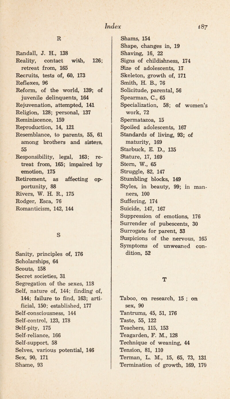 R Randall, J. H., 138 Reality, contact with, 126; retreat from, 165 Recruits, tests of, 60, 173 Reflexes, 96 Reform, of the world, 139; of juvenile delinquents, 164 Rejuvenation, attempted, 141 Religion, 128; personal, 137 Reminiscence, 159 Reproduction, 14, 121 Resemblance, to parents, 55, 61 among brothers and sisters, 55 Responsibility, legal, 163; re¬ treat from, 165; impaired by emotion, 175 Retirement, as affecting op¬ portunity, 88 Rivers, W. H. R., 175 Rodger, Esca, 76 Romanticism, 142, 144 S Sanity, principles of, 176 Scholarships, 64 Scouts, 158 Secret societies, 31 Segregation of the sexes, 118 Self, nature of, 144; finding* of, 144; failure to find, 163; arti¬ ficial, 150; established, 177 Self-consciousness, 144 Self-control, 123, 178 Slelf-pity, 175 Self-reliance, 166 Self-support, 58 Selves, various potential, 146 Sex, 90, 171 Shame, 93 Shams, 154 Shape, changes in, 19 Shaving, 16, 22 Signs of childishness, 174 Size of adolescents, 17 Skeleton, growth of, 171 Smith, H. B., 76 Solicitude, parental, 56 Spearman, C., 65 Specialization, 58; of women’s work, 72 Spermataizoa, 15 Spoiled adolescents, 167 Standards of living, 93; of maturity, 169 Starbuck, E. D., 135 Stature, 17, 169 Stem, W., 65 Struggle, 82, 147 Stumbling blocks, 149 Styles, in beauty, 99; in man¬ ners, 100 Suffering, 174 Suicide, 147, 167 Suppression of emotions, 176 Surrender of pubescents, 30 Surrogate for parent, 53 Suspicions of the nervous, 165 Symptoms of imweaned con¬ dition, 52 T Taboo, on research, 15 ; on sex, 90 Tantrums, 45, 51, 176 Taste, 55, 122 Teachers, 115, 153 Teagarden, F. M., 128 Technique of weaning, 44 Tension, 81, 110 Terman, L. M., 15, 65, 73, 131 Termination of growth, 169, 170