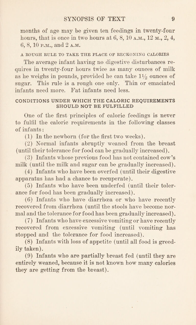 months of age may be given ten feedings in twenty-four hours, that is once in two hours at 6, 8, 10 a.m., 12 m., 2, 4, 6, 8, 10 P.M., and 2 a.m. A ROUGH RULE TO TAKE THE PLACE OF RECKONING CALORIES The average infant having no digestive disturbances re¬ quires in twenty-four hours twice as many ounces of milk as he weighs in pounds, provided he can take 1% ounces of sugar. This rule is a rough one only. Thin or emaciated infants need more. Fat infants need less. CONDITIONS UNDER WHICH THE CALORIC REQUIREMENTS SHOULD NOT BE FULFILLED One of the first principles of caloric feedings is never to fulfil the caloric requirements in the following classes of infants: (1) In the newborn (for the first two weeks). (2) Normal infants abruptly weaned from the breast (until their tolerance for food can be gradually increased). (3) Infants whose previous food has not contained cow’s milk (until the milk and sugar can be gradually increased). (4) Infants who have been overfed (until their digestive apparatus has had a chance to recuperate). (5) Infants who have been underfed (until their toler¬ ance for food has been gradually increased). (6) Infants who have diarrhoea or who have recently recovered from diarrhoea (until the stools have become nor¬ mal and the tolerance for food has been gradually increased). (7) Infants who have excessive vomiting or have recently recovered from excessive vomiting (until vomiting has stopped and the tolerance for food increased). (8) Infants with loss of appetite (until all food is greed¬ ily taken). (9) Infants who are partially breast fed (until they are entirely weaned, because it is not known how many calories they are getting from the breast).