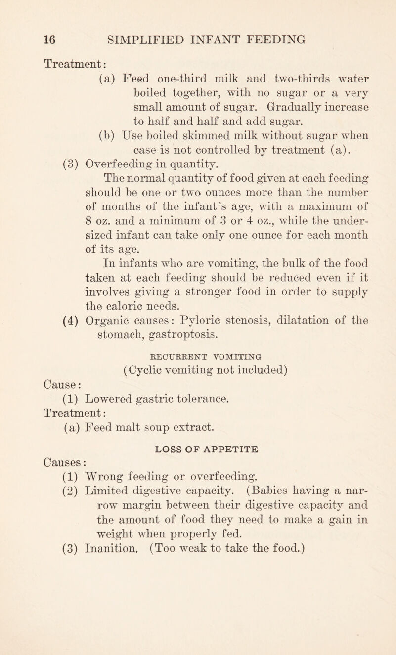 Treatment: (a) Feed one-third milk and two-thirds water boiled together, with no sugar or a very small amount of sugar. Gradually increase to half and half and add sugar. (b) Use boiled skimmed milk without sugar when case is not controlled by treatment (a). (3) Overfeeding in quantity. The normal quantity of food given at each feeding should be one or two ounces more than the number of months of the infantas age, with a maximum of 8 oz. and a minimum of 3 or 4 oz., while the under¬ sized infant can take only one ounce for each month of its age. In infants who are vomiting, the bulk of the food taken at each feeding should be reduced even if it involves giving a stronger food in order to supply the caloric needs. (4) Organic causes: Pyloric stenosis, dilatation of the stomach, gastroptosis. RECURRENT VOMITING (Cyclic vomiting not included) Cause: (1) Lowered gastric tolerance. Treatment: (a) Feed malt soup extract. LOSS OF APPETITE Causes: (1) Wrong feeding or overfeeding. (2) Limited digestive capacity. (Babies having a nar¬ row margin between their digestive capacity and the amount of food they need to make a gain in weight when properly fed. (3) Inanition. (Too weak to take the food.)