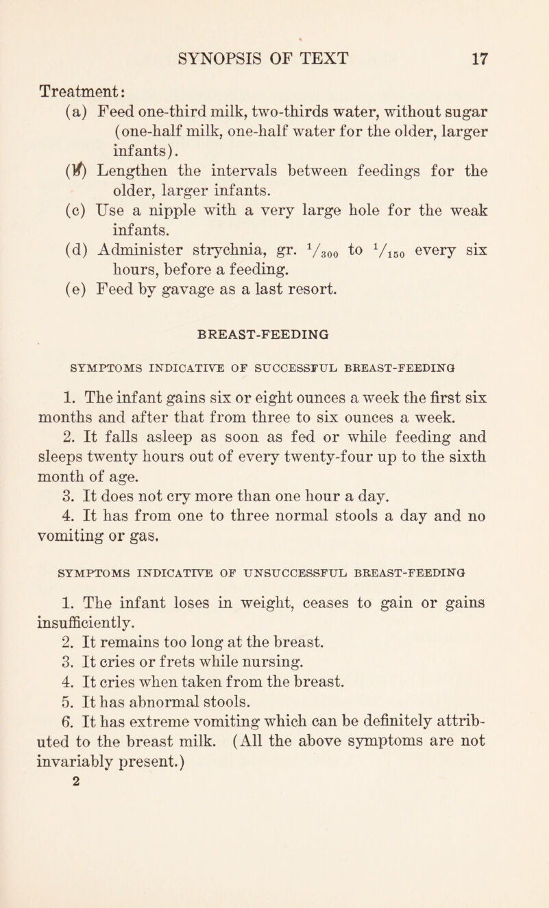 Treatment: (a) Feed one-third milk, two-thirds water, without sugar (one-half milk, one-half water for the older, larger infants). (K) Lengthen the intervals between feedings for the older, larger infants. (c) Use a nipple with a very large hole for the weak infants. (d) Administer strychnia, gr. Vsoo 'to Viso every six hours, before a feeding. (e) Feed by gavage as a last resort. BREAST-FEEDING SYMPTOMS INDICATIVE OF SUCCESSFUL BBEAST-FEEDING 1. The infant gains six or eight ounces a week the first six months and after that from three to six ounces a week. 2. It falls asleep as soon as fed or while feeding and sleeps twenty hours out of every twenty-four up to the sixth month of age. 3. It does not cry more than one hour a day. 4. It has from one to three normal stools a day and no vomiting or gas. SYMPTOMS INDICATIVE OF UNSUCCESSFUL BREAST-FEEDING 1. The infant loses in weight, ceases to gain or gains insufficiently. 2. It remains too long at the breast. 3. It cries or frets while nursing. 4. It cries when taken from the breast. 5. It has abnormal stools. 6. It has extreme vomiting which can be definitely attrib¬ uted to the breast milk. (All the above symptoms are not invariably present.) 2