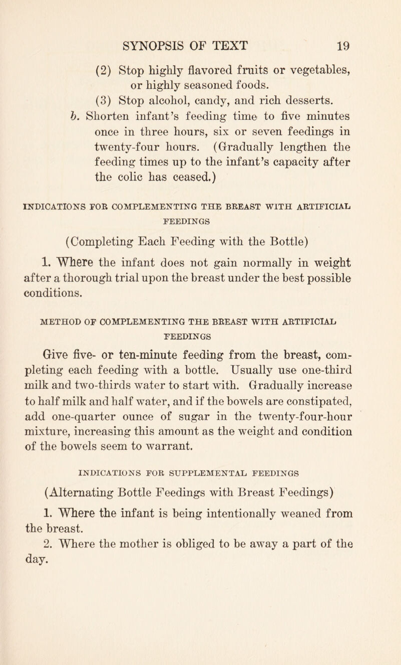 (2) Stop highly flavored fruits or vegetables, or highly seasoned foods. (3) Stop alcohol, candy, and rich desserts. h. Shorten infant’s feeding time to five minutes once in three hours, six or seven feedings in twenty-four hours. (Grradually lengthen the feeding times up to the infant’s capacity after the colic has ceased.) nSTDICATIONS FOR COMPLEMENTING THE BREAST WITH ARTIFICIAL FEEDINGS (Completing Each Feeding with the Bottle) 1. Where the infant does not gain normally in weight after a thorough trial upon the breast under the best possible conditions. METHOD OF COMPLEMENTING THE BREAST WITH ARTIFICIAL FEEDINGS Give five- or ten-minute feeding from the breast, com¬ pleting each feeding with a bottle. Usually use one-third milk and two-thirds water to start with. Gradually increase to half milk and half water, and if the bowels are constipated, add one-quarter ounce of sugar in the twenty-four-hour mixture, increasing this amount as the w^eight and condition of the bowels seem to warrant. INDICATIONS FOR SUPPLEMENTAL FEEDINGS (Alternating Bottle Feedings with Breast Feedings) 1. Where the infant is being intentionally weaned from the breast. 2. Where the mother is obliged to be away a part of the day.