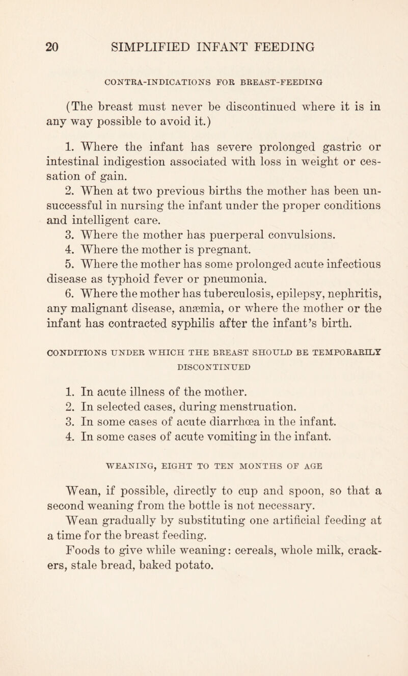 CONTKA-INDICATIONS FOR BREAST-FEEDING (The breast must never be discontinued where it is in any way possible to avoid it.) 1. Where the infant has severe prolonged gastric or intestinal indigestion associated with loss in weight or ces¬ sation of gain. 2. When at two previous births the mother has been un¬ successful in nursing the infant under the proper conditions and intelligent care. 3. Where the mother has puerperal convulsions. 4. Where the mother is pregnant. 5. Where the mother has some prolonged acute infectious disease as typhoid fever or pneumonia. 6. Where the mother has tuberculosis, epilepsy, nephritis, any malignant disease, angemia, or where the mother or the infant has contracted syphilis after the infant’s birth. CONDITIONS UNDER WHICH THE BREAST SHOULD BE TEMPORARILY DISCONTINUED 1. In acute illness of the mother. 2. In selected cases, during menstruation. 3. In some cases of acute diarrhoea in the infant. 4. In some cases of acute vomiting in the infant. WEANING, EIGHT TO TEN MONTHS OF AGE Wean, if possible, directly to cup and spoon, so that a second weaning from the bottle is not necessary. Wean gradually by substituting one artificial feeding at a time for the breast feeding. Foods to give while weaning: cereals, whole milk, crack¬ ers, stale bread, baked potato.