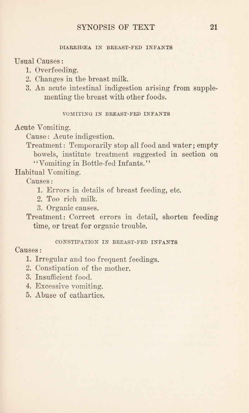 DIARRHCEA IN BEEAST-FED INFANTS Usual Causes: 1. Overfeeding. 2. Changes in the breast milk. 3. An acute intestinal indigestion arising from supple¬ menting the breast with other foods. VOMITING IN BEEAST-FED INFANTS Acute Vomiting. Cause: Acute indigestion. Treatment: Temporarily stop all food and water; empty bowels, institute treatment suggested in section on ^‘Vomiting in Bottle-fed Infants.^’ Habitual Vomiting. Causes: 1. Errors in details of breast feeding, etc. 2. Too rich milk. 3. Organic causes. Treatment: Correct errors in detail, shorten feeding time, or treat for organic trouble. CONSTIPATION IN BEEAST-FED INFANTS Causes: 1. Irregular and too frequent feedings. 2. Constipation of the mother. 3. Insufficient food. 4. Excessive vomiting. 5. Abuse of cathartics.