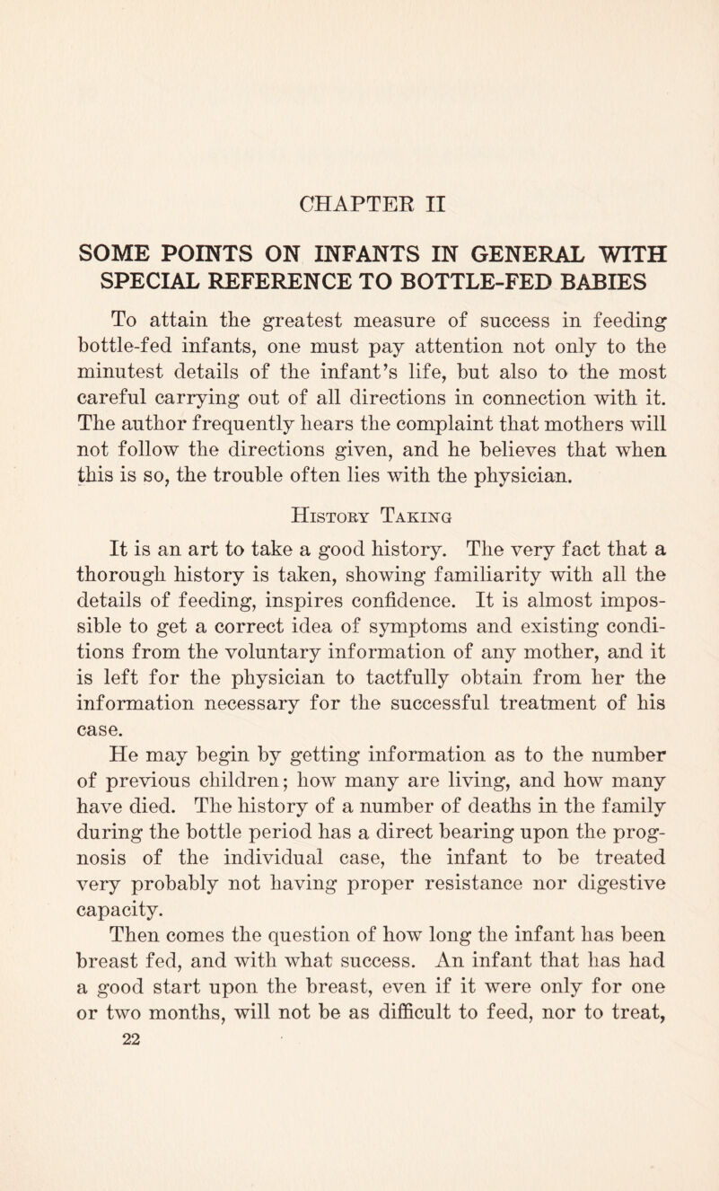 CHAPTER II SOME POINTS ON INFANTS IN GENERAL WITH SPECIAL REFERENCE TO BOTTLE-FED BABIES To attain the greatest measure of success in feeding bottle-fed infants, one must pay attention not only to the minutest details of the infant’s life, but also to the most careful carrying out of all directions in connection with it. The author frequently hears the complaint that mothers will not follow the directions given, and he believes that when this is so, the trouble often lies with the physician. History Taking It is an art to take a good history. The very fact that a thorough history is taken, showing familiarity with all the details of feeding, inspires confidence. It is almost impos¬ sible to get a correct idea of symptoms and existing condi¬ tions from the voluntary information of any mother, and it is left for the physician to tactfully obtain from her the information necessary for the successful treatment of his case. He may begin by getting information as to the number of previous children; how many are living, and how many have died. The history of a number of deaths in the family during the bottle period has a direct bearing upon the prog¬ nosis of the individual case, the infant to be treated very probably not having proper resistance nor digestive capacity. Then comes the question of how long the infant has been breast fed, and with what success. An infant that has had a good start upon the breast, even if it were only for one or two months, will not be as difficult to feed, nor to treat,