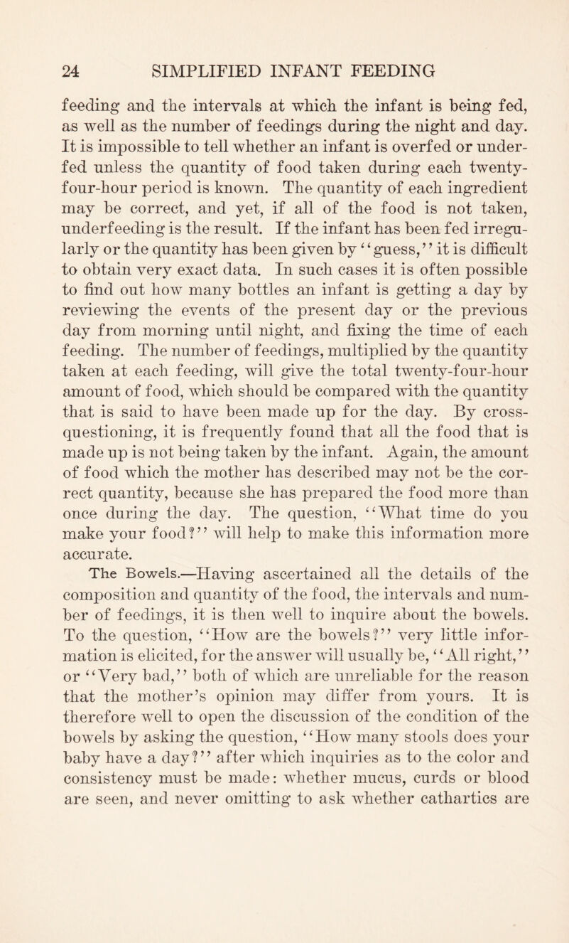 feeding and the intervals at which the infant is being fed, as well as the number of feedings during the night and day. It is impossible to tell whether an infant is overfed or under¬ fed unless the quantity of food taken during each twenty- four-hour period is known. The quantity of each ingredient may be correct, and yet, if all of the food is not taken, underfeeding is the result. If the infant has been fed irregu¬ larly or the quantity has been given by ^ ^ guess, ’ ’ it is difficult to obtain very exact data. In such cases it is often possible to find out how many bottles an infant is getting a day by reviewing the events of the present day or the previous day from morning until night, and fixing the time of each feeding. The number of feedings, multiplied by the quantity taken at each feeding, will give the total twenty-four-hour amount of food, which should be compared with the quantity that is said to have been made up for the day. By cross¬ questioning, it is frequently found that all the food that is made up is not being taken by the infant. Again, the amount of food which the mother has described may not be the cor¬ rect quantity, because she has prepared the food more than once during the day. The question, ^AVhat time do you make your foodT^ will help to make this information more accurate. The Bowels.—Having ascertained all the details of the composition and quantity of the food, the intervals and num¬ ber of feedings, it is then well to inquire about the bowels. To the question, ^^How are the bowels!’^ very little infor¬ mation is elicited, for the answer will usually be, ^ ^ All right, ’ ^ or ^^Very bad,’^ both of which are unreliable for the reason that the mother’s opinion may differ from yours. It is therefore well to open the discussion of the condition of the bowels by asking the question, ^^How many stools does your baby have a dayT’ after which inquiries as to the color and consistency must be made: whether mucus, curds or blood are seen, and never omitting to ask whether cathartics are