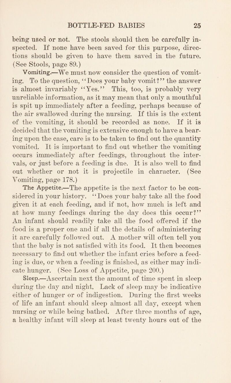 being used or not. The stools should then be carefully in¬ spected. If none have been saved for this purpose, direc¬ tions should be given to have them saved in the future. (See Stools, page 89.) Vomiting.—We must now consider the question of vomit¬ ing. To the question, ‘^Does your baby vomit?the answer is almost invariably ^Wes.^’ This, too, is probably very unreliable information, as it may mean that only a mouthful is spit up immediately after a feeding, perhaps because of the air swallowed during the nursing. If this is the extent of the vomiting, it should be recorded as none. If it is decided that the vomiting is extensive enough to have a bear¬ ing upon the case, care is to be taken to find out the quantity vomited. It is important to find out whether the vomiting occurs immediately after feedings, throughout the inter¬ vals, or just before a feeding is due. It is also well to find out whether or not it is projectile in character. (See Vomiting, page 178.) The Appetite.—The appetite is the next factor to be con¬ sidered in your history. ^^Does your baby take all the food given it at each feeding, and if not, how much is left and at how many feedings during the day does this occur?^’ An infant should readily take all the food otfered if the food is a proper one and if all the details of administering it are carefully followed out. A mother will often tell you that the baby is not satisfied with its food. It then becomes necessary to find out whether the infant cries before a feed¬ ing is due, or when a feeding is finished, as either may indi¬ cate hunger. (See Loss of Appetite, page 200.) Sleep.—Ascertain next the amount of time spent in sleep during the day and night. Lack of sleep may be indicative either of hunger or of indigestion. During the first weeks of fife an infant should sleep almost all day, except when nursing or while being bathed. After three months of age, a healthy infant will sleep at least twenty hours out of the