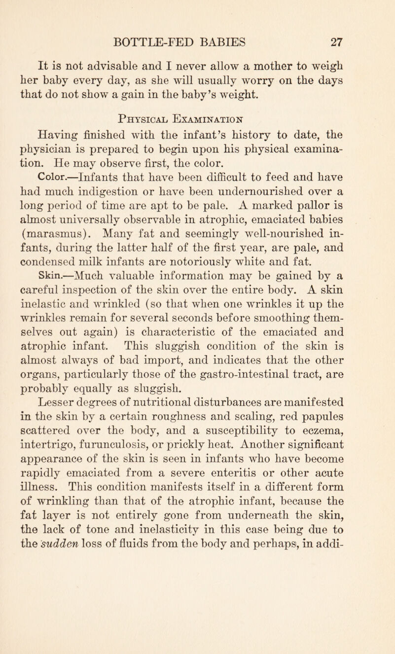 It is not advisable and I never allow a mother to weigh her baby every day, as she will usually worry on the days that do not show a gain in the baby’s weight. Physical. Examination Having finished with the infant’s history to date, the physician is prepared to begin upon his physical examina¬ tion. He may observe first, the color. Color.—Infants that have been difficult to feed and have had much indigestion or have been undernourished over a long period of time are apt to be pale. A marked pallor is almost universally observable in atrophic, emaciated babies (marasmus). Many fat and seemingly well-nourished in¬ fants, during the latter half of the first year, are pale, and condensed milk infants are notoriously white and fat. Skin.—Much valuable information may be gained by a careful inspection of the skin over the entire body. A skin inelastic and wrinkled (so that when one wrinkles it up the wrinkles remain for several seconds before smoothing them¬ selves out again) is characteristic of the emaciated and atrophic infant. This sluggish condition of the skin is almost always of bad import, and indicates that the other organs, particularly those of the gastro-intestinal tract, are probably equally as sluggish. Lesser degrees of nutritional disturbances are manifested in the skin by a certain roughness and scaling, red papules scattered over the body, and a susceptibility to eczema, intertrigo, furunculosis, or prickly heat. Another significant appearance of the skin is seen in infants who have become rapidly emaciated from a severe enteritis or other acute illness. This condition manifests itself in a different form of wrinkling than that of the atrophic infant, because the fat layer is not entirely gone from underneath the skin, the lack of tone and inelasticity in this case being due to the sudden loss of fluids from the body and perhaps, in addi-