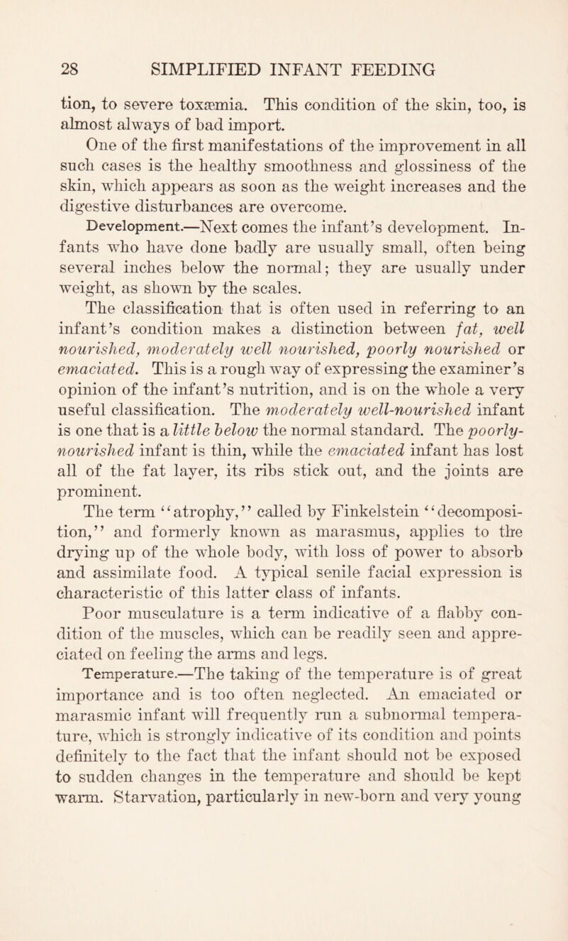 tion, to severe toxaemia. This condition of the skin, too, is almost always of bad import. One of the first manifestations of the improvement in all such cases is the healthy smoothness and glossiness of the skin, which appears as soon as the weight increases and the digestive disturbances are overcome. Development.—Next comes the infant’s development. In¬ fants who have done badly are usually small, often being several inches below the normal; they are usually under weight, as shown by the scales. The classification that is often used in referring to an infant’s condition makes a distinction between fat, well nourished, moderately well nourished, poorly nourished or emaciated. This is a rough way of expressing the examiner’s opinion of the infant’s nutrition, and is on the whole a very useful classification. The moderately well-nourished infant is one that is a little helow the normal standard. The poorly- nourished infant is thin, while the emaciated infant has lost all of the fat layer, its ribs stick out, and the joints are prominent. The term ^ ^ atrophy, ’ ’ called by Finkelstein ^ ^ decomposi¬ tion,” and formerly known as marasmus, applies to the drying up of the whole body, with loss of power to absorb and assimilate food. A typical senile facial expression is characteristic of this latter class of infants. Poor musculature is a term indicative of a flabby con¬ dition of the muscles, which can be readily seen and appre¬ ciated on feeling the arms and legs. Temperature.—The taking of the temperature is of great importance and is too often neglected. An emaciated or marasmic infant will frequently run a subnormal tempera¬ ture, which is strongly indicative of its condition and points definitely to the fact that the infant should not be exposed to sudden changes in the temperature and should be kept warm. Starvation, particularly in new-born and very young