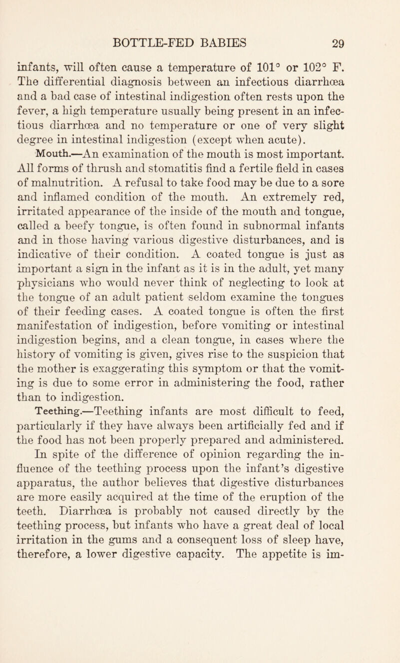 infants, will often cause a temperature of 101® or 102® F. The differential diagnosis between an infectious diarrhoea and a bad case of intestinal indigestion often rests upon the fever, a high temperature usually being present in an infec¬ tious diarrhoea and no temperature or one of very slight degree in intestinal indigestion (except when acute). Mouth.—An examination of the mouth is most important. All forms of thrush and stomatitis find a fertile field in cases of malnutrition. A refusal to take food may be due to a sore and inflamed condition of the mouth. An extremely red, irritated appearance of the inside of the mouth and tongue, called a beefy tongue, is often found in subnormal infants and in those having various digestive disturbances, and is indicative of their condition. A coated tongue is just as important a sign in the infant as it is in the adult, yet many physicians who would never think of neglecting to look at the tongue of an adult patient seldom examine the tongues of their feeding cases. A coated tongue is often the first manifestation of indigestion, before vomiting or intestinal indigestion begins, and a clean tongue, in cases where the history of vomiting is given, gives rise to the suspicion that the mother is exaggerating this symptom or that the vomit¬ ing is due to some error in administering the food, rather than to indigestion. Teething.—Teething infants are most difficult to feed, particularly if they have always been artificially fed and if the food has not been properly prepared and administered. In spite of the difference of opinion regarding the in¬ fluence of the teething process upon the infant’s digestive apparatus, the author believes that digestive disturbances are more easily acquired at the time of the eruption of the teeth. Diarrhoea is probably not caused directly by the teething process, but infants who have a great deal of local irritation in the gums and a consequent loss of sleep have, therefore, a lower digestive capacity. The appetite is im-