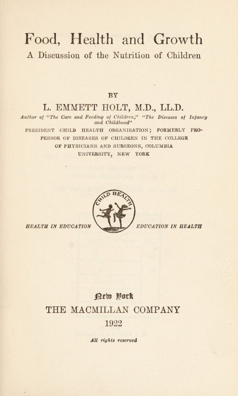 A Discussion of the Nutrition of Children BY L. EMMETT HOLT, M.D., LL.D. Author of “The Care and Feeding of Children ” “The Diseases of Infancy and Childhood” PRESIDENT CHILD HEALTH ORGANISATION; FORMERLY PRO- FESSOR OF DISEASES OF CHILDREN IN THE COLLEGE OF PHYSICIANS AND SURGEONS, COLUMBIA UNIVERSITY. NEW YORK HEALTH IN EDUCATION EDUCATION IN HEALTH J12eto gorft THE MACMILLAN COMPANY 1922 All rights reserved