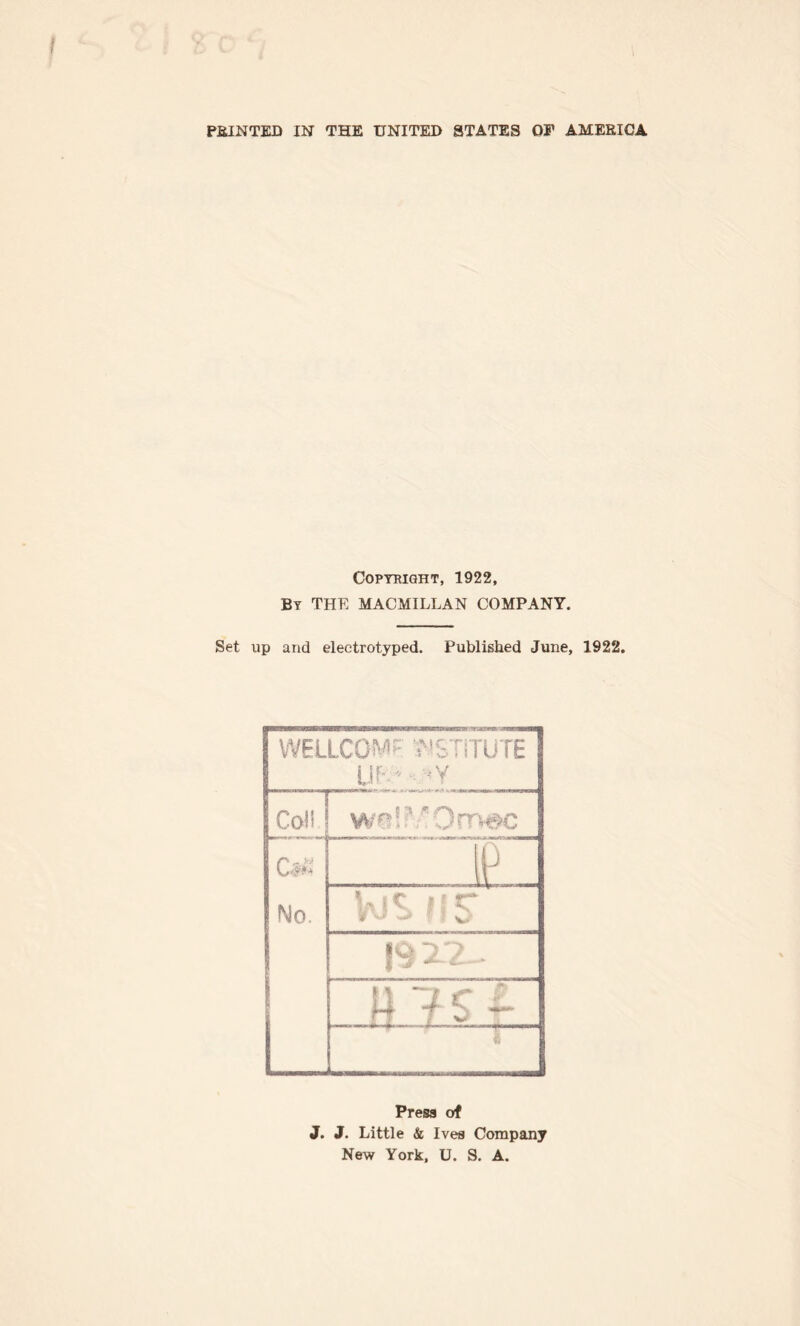 PRINTED IN THE UNITED STATES OF AMERICA Copyright, 1922, By THE MACMILLAN COMPANY. Set up and eleetrotyped. Published June, 1922. WELLCOMF jMSTiTUTE VJ ' - *Y Col! , ip - No. V;r 'T 4 7 c L .n i o . £ Press of J. J. Little & Ives Company New York, U. S. A.