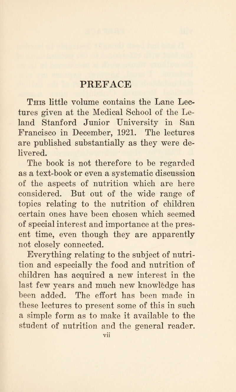 PREFACE This little volume contains the Lane Lec¬ tures given at the Medical School of the Le- land Stanford Junior University in San Francisco in December, 1921. The lectures are published substantially as they were de¬ livered. The book is not therefore to be regarded as a text-book or even a systematic discussion of the aspects of nutrition which are here considered. But out of the wide range of topics relating to the nutrition of children certain ones have been chosen which seemed of special interest and importance at the pres¬ ent time, even though they are apparently not closely connected. Everything relating to the subject of nutri¬ tion and especially the food and nutrition of children has acquired a new interest in the last few years and much new knowledge has been added. The effort has been made in these lectures to present some of this in such a simple form as to make it available to the student of nutrition and the general reader. VII