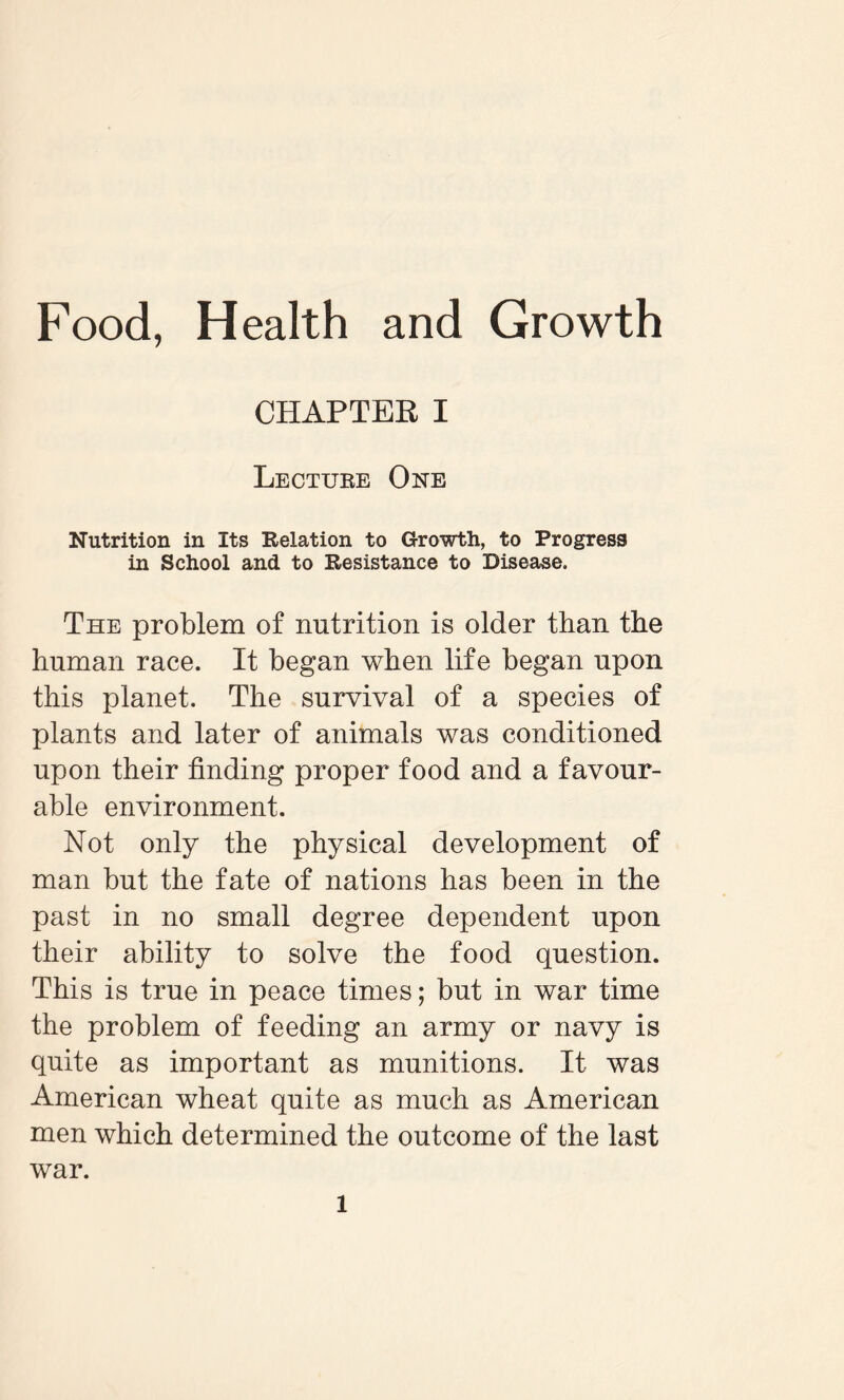 CHAPTER I Lecture One Nutrition in Its Relation to Growth, to Progress in School and to Resistance to Disease. The problem of nutrition is older than the human race. It began when life began upon this planet. The survival of a species of plants and later of animals was conditioned upon their finding proper food and a favour¬ able environment. Not only the physical development of man but the fate of nations has been in the past in no small degree dependent upon their ability to solve the food question. This is true in peace times; but in war time the problem of feeding an army or navy is quite as important as munitions. It was American wheat quite as much as American men which determined the outcome of the last war. l