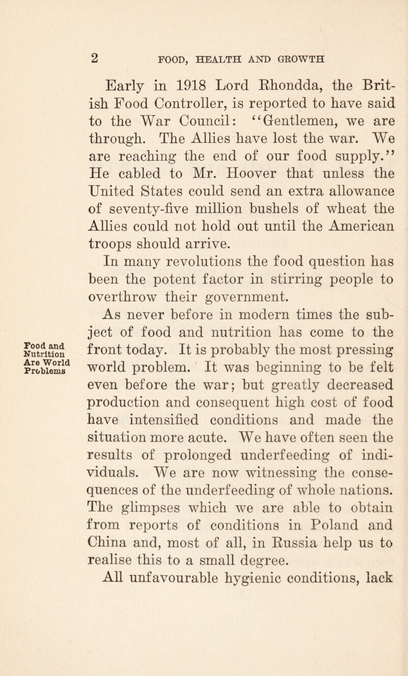 Food and Nutrition Are World Problems Early in 1918 Lord Rhondda, the Brit¬ ish Food Controller, is reported to have said to the War Council: “Gentlemen, we are through. The Allies have lost the war. We are reaching the end of our food supply. ” He cabled to Mr. Hoover that unless the United States could send an extra allowance of seventy-five million bushels of wheat the Allies could not hold out until the American troops should arrive. In many revolutions the food question has been the potent factor in stirring people to overthrow their government. As never before in modern times the sub¬ ject of food and nutrition has come to the front today. It is probably the most pressing world problem. It was beginning to be felt even before the war; but greatly decreased production and consequent high cost of food have intensified conditions and made the situation more acute. We have often seen the results of prolonged underfeeding of indi¬ viduals. We are now witnessing the conse¬ quences of the underfeeding of whole nations. The glimpses which we are able to obtain from reports of conditions in Poland and China and, most of all, in Russia help us to realise this to a small degree. All unfavourable hygienic conditions, lack