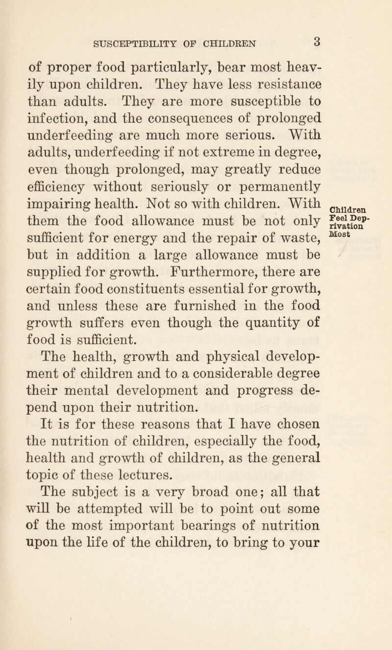 SUSCEPTIBILITY OF CHILDREN of proper food particularly, bear most heav¬ ily upon children. They have less resistance than adults. They are more susceptible to infection, and the consequences of prolonged underfeeding are much more serious. With adults, underfeeding if not extreme in degree, even though prolonged, may greatly reduce efficiency without seriously or permanently impairing health. Not so with children. With them the food allowance must be not only sufficient for energy and the repair of waste, but in addition a large allowance must be supplied for growth. Furthermore, there are certain food constituents essential for growth, and unless these are furnished in the food growth suffers even though the quantity of food is sufficient. The health, growth and physical develop¬ ment of children and to a considerable degree their mental development and progress de¬ pend upon their nutrition. It is for these reasons that I have chosen the nutrition of children, especially the food, health and growth of children, as the general topic of these lectures. The subject is a very broad one; all that will be attempted will be to point out some of the most important bearings of nutrition upon the life of the children, to bring to your Children Feel Dep¬ rivation Most I