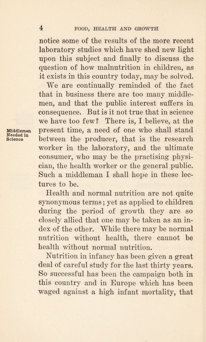 Middlemen Needed in Science 4 FOOD, HEALTH AND GROWTH notice some of the results of the more recent laboratory studies which have shed new light upon this subject and finally to discuss the question of how malnutrition in children, as it exists in this country today, may be solved. We are continually reminded of the fact that in business there are too many middle¬ men, and that the public interest suffers in consequence. But is it not true that in science we have too few? There is, I believe, at the present time, a need of one who shall stand between the producer, that is the research worker in the laboratory, and the ultimate consumer, who may be the practising physi¬ cian, the health worker or the general public. Such a middleman I shall hope in these lec¬ tures to be. Health and normal nutrition are not quite synonymous terms; yet as applied to children during the period of growth they are so closely allied that one may be taken as an in¬ dex of the other. While there may be normal nutrition without health, there cannot be health without normal nutrition. Nutrition in infancy has been given a great deal of careful study for the last thirty years. So successful has been the campaign both in this country and in Europe which has been waged against a high infant mortality, that