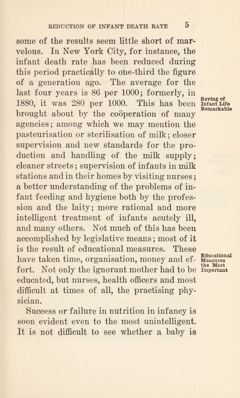 some of the results seem little short of mar¬ velous. In New York City, for instance, the infant death rate has been reduced during this period practically to ofre-third the figure of a generation ago. The average for the last four years is 86 per 1000; formerly, in 1880, it was 280 per 1000. This has been brought about by the cooperation of many agencies; among which we may mention the pasteurisation or sterilisation of milk; closer supervision and new standards for the pro¬ duction and handling of the milk supply; cleaner streets; supervision of infants in milk stations and in their homes by visiting nurses; a better understanding of the problems of in¬ fant feeding and hygiene both by the profes¬ sion and the laity; more rational and more intelligent treatment of infants acutely ill, and many others. Not much of this has been accomplished by legislative means; most of it is the result of educational measures. These have taken time, organisation, money and ef¬ fort. Not only the ignorant mother had to be educated, but nurses, health officers and most difficult at times of all, the practising phy¬ sician. Success or failure in nutrition in infancy is soon evident even to the most unintelligent. It is not difficult to see whether a baby is Saving of Infant Life Remarkable Educational Measures the Most Important