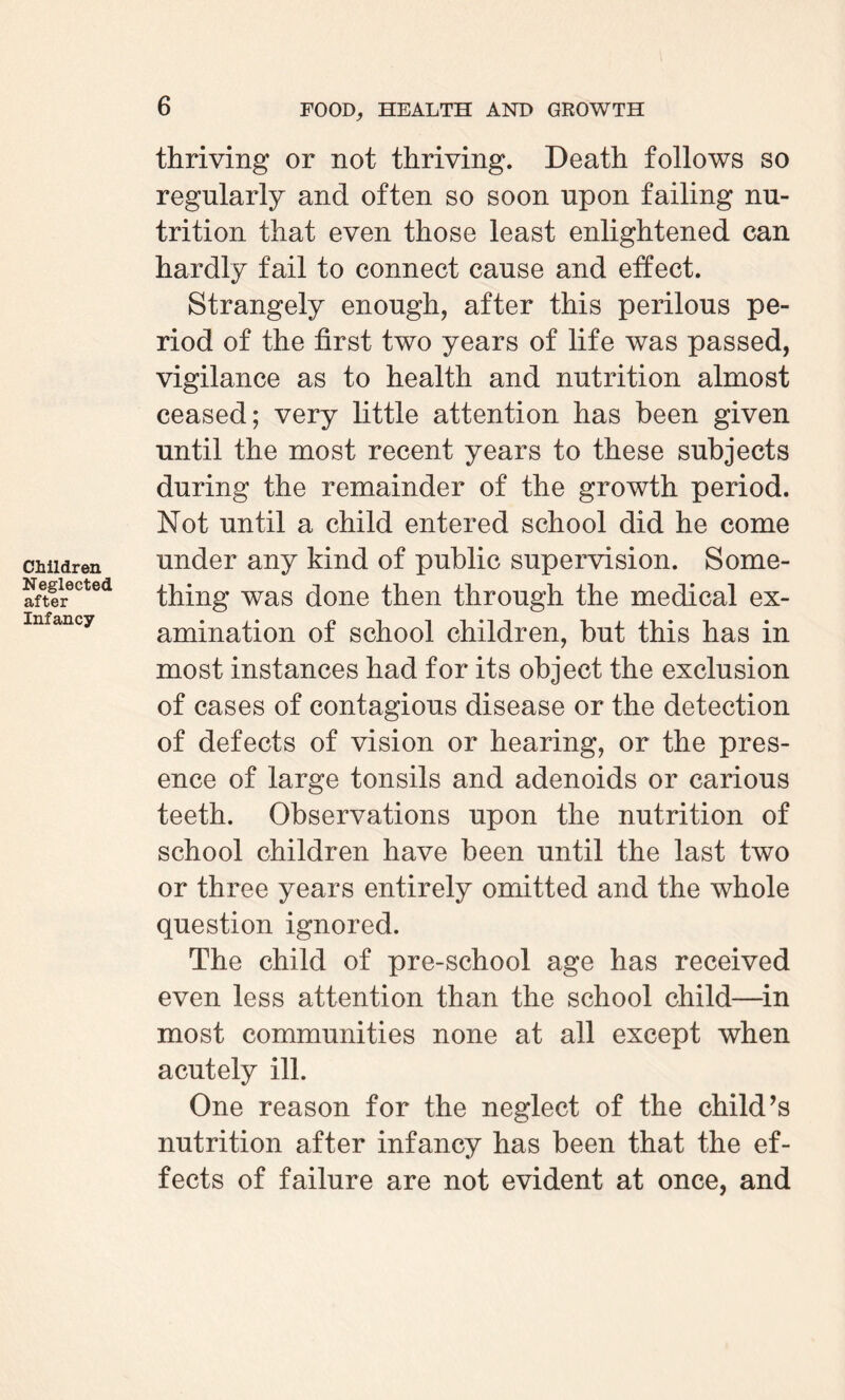 Children Neglected after Infancy thriving or not thriving. Death follows so regularly and often so soon upon failing nu¬ trition that even those least enlightened can hardly fail to connect cause and effect. Strangely enough, after this perilous pe¬ riod of the first two years of life was passed, vigilance as to health and nutrition almost ceased; very little attention has been given until the most recent years to these subjects during the remainder of the growth period. Not until a child entered school did he come under any kind of public supervision. Some¬ thing was done then through the medical ex¬ amination of school children, but this has in most instances had for its object the exclusion of cases of contagious disease or the detection of defects of vision or hearing, or the pres¬ ence of large tonsils and adenoids or carious teeth. Observations upon the nutrition of school children have been until the last two or three years entirely omitted and the whole question ignored. The child of pre-school age has received even less attention than the school child—in most communities none at all except when acutely ill. One reason for the neglect of the child’s nutrition after infancy has been that the ef¬ fects of failure are not evident at once, and