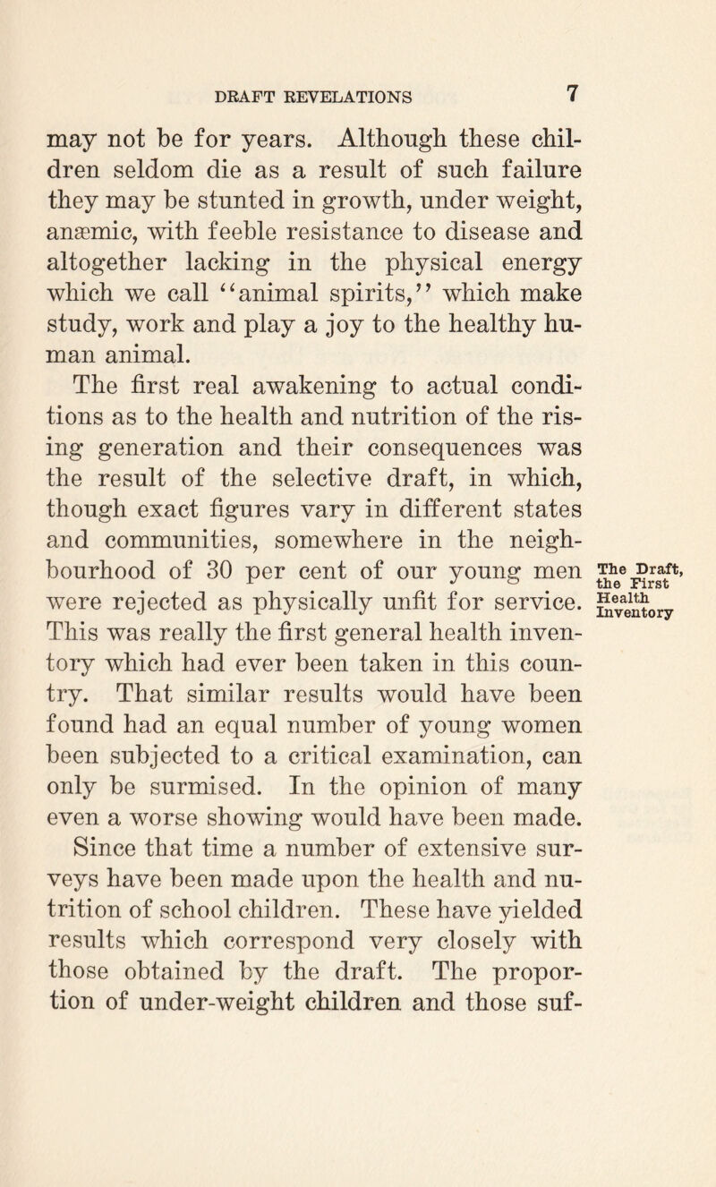 may not be for years. Although these chil¬ dren seldom die as a result of such failure they may be stunted in growth, under weight, anasmic, with feeble resistance to disease and altogether lacking in the physical energy which we call “ animal spirits/’ which make study, work and play a joy to the healthy hu¬ man animal. The first real awakening to actual condi¬ tions as to the health and nutrition of the ris¬ ing generation and their consequences was the result of the selective draft, in which, though exact figures vary in different states and communities, somewhere in the neigh¬ bourhood of 30 per cent of our young men were rejected as physically unfit for service. This was really the first general health inven¬ tory which had ever been taken in this coun¬ try. That similar results would have been found had an equal number of young women been subjected to a critical examination, can only be surmised. In the opinion of many even a worse showing would have been made. Since that time a number of extensive sur¬ veys have been made upon the health and nu¬ trition of school children. These have yielded results which correspond very closely with those obtained by the draft. The propor¬ tion of under-weight children and those suf- The Draft, the First Health Inventory