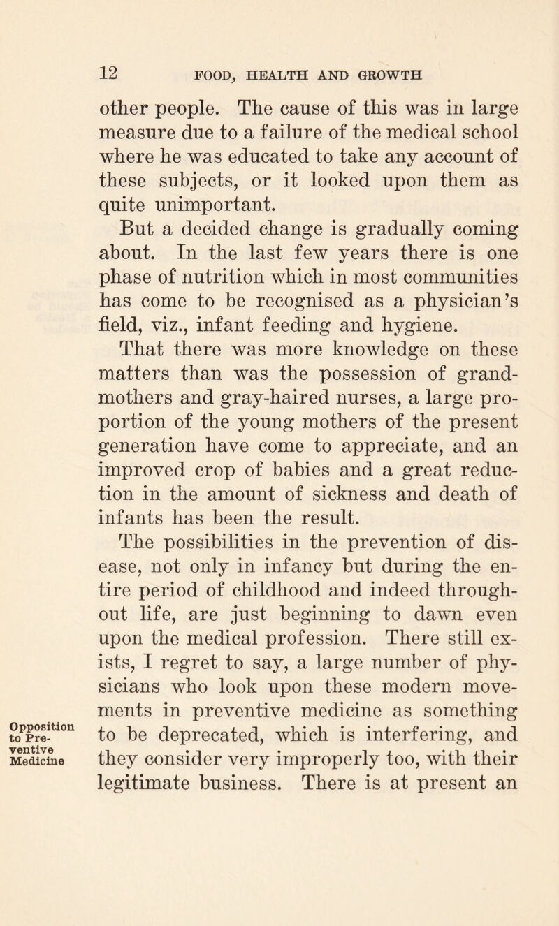 Opposition to Pre¬ ventive Medicine other people. The cause of this was in large measure due to a failure of the medical school where he was educated to take any account of these subjects, or it looked upon them as quite unimportant. But a decided change is gradually coming about. In the last few years there is one phase of nutrition which in most communities has come to be recognised as a physician’s field, viz., infant feeding and hygiene. That there was more knowledge on these matters than was the possession of grand¬ mothers and gray-haired nurses, a large pro¬ portion of the young mothers of the present generation have come to appreciate, and an improved crop of babies and a great reduc¬ tion in the amount of sickness and death of infants has been the result. The possibilities in the prevention of dis¬ ease, not only in infancy but during the en¬ tire period of childhood and indeed through¬ out life, are just beginning to dawn even upon the medical profession. There still ex¬ ists, I regret to say, a large number of phy¬ sicians who look upon these modern move¬ ments in preventive medicine as something to be deprecated, which is interfering, and they consider very improperly too, with their legitimate business. There is at present an
