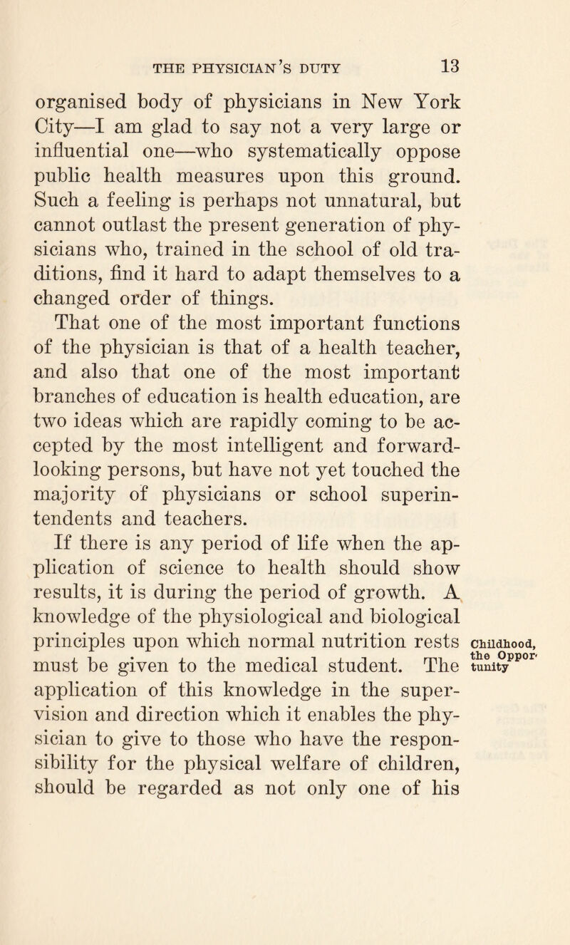 organised body of physicians in New York City—I am glad to say not a very large or influential one—who systematically oppose public health measures upon this ground. Such a feeling is perhaps not unnatural, but cannot outlast the present generation of phy¬ sicians who, trained in the school of old tra¬ ditions, find it hard to adapt themselves to a changed order of things. That one of the most important functions of the physician is that of a health teacher, and also that one of the most important branches of education is health education, are two ideas which are rapidly coming to be ac¬ cepted by the most intelligent and forward- looking persons, but have not yet touched the majority of physicians or school superin¬ tendents and teachers. If there is any period of life when the ap¬ plication of science to health should show results, it is during the period of growth. A knowledge of the physiological and biological principles upon which normal nutrition rests must be given to the medical student. The application of this knowledge in the super¬ vision and direction which it enables the phy¬ sician to give to those who have the respon¬ sibility for the physical welfare of children, should be regarded as not only one of his Childhood, the Oppor tunity