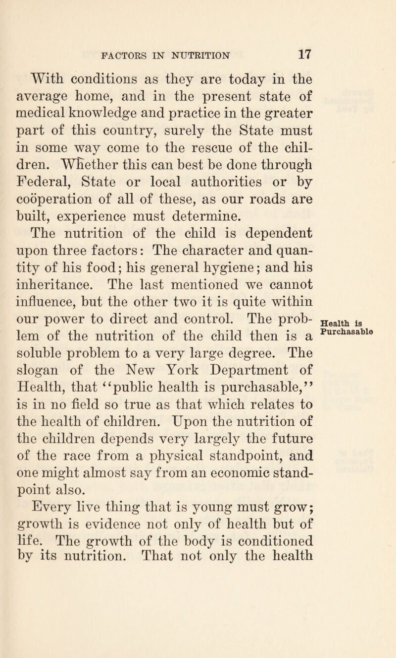 With conditions as they are today in the average home, and in the present state of medical knowledge and practice in the greater part of this country, surely the State must in some way come to the rescue of the chil¬ dren. Whether this can best be done through Federal, State or local authorities or by cooperation of all of these, as our roads are built, experience must determine. The nutrition of the child is dependent upon three factors: The character and quan¬ tity of his food; his general hygiene; and his inheritance. The last mentioned we cannot influence, but the other two it is quite within our power to direct and control. The prob¬ lem of the nutrition of the child then is a soluble problem to a very large degree. The slogan of the New York Department of Health, that “public health is purchasable,” is in no field so true as that which relates to the health of children. Upon the nutrition of the children depends very largely the future of the race from a physical standpoint, and one might almost say from an economic stand¬ point also. Every live thing that is young must grow; growth is evidence not only of health hut of life. The growth of the body is conditioned by its nutrition. That not only the health Health is Purchasable