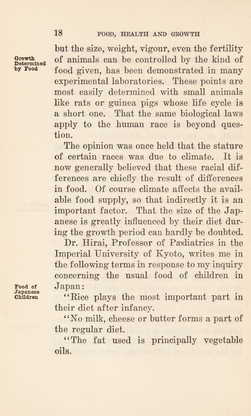 Growth. Determined by Food Food of Japanese Children but the size, weight, vigour, even the fertility of animals can be controlled by the kind of food given, has been demonstrated in many experimental laboratories. These points are most easily determined with small animals like rats or guinea pigs whose life cycle is a short one. That the same biological laws apply to the human race is beyond ques¬ tion. The opinion was once held that the stature of certain races was due to climate. It is now generally believed that these racial dif¬ ferences are chiefly the result of differences in food. Of course climate affects the avail¬ able food supply, so that indirectly it is an important factor. That the size of the Jap¬ anese is greatly influenced by their diet dur¬ ing the growth period can hardly be doubted. Dr. Hirai, Professor of Paediatrics in the Imperial University of Kyoto, writes me in the following terms in response to my inquiry concerning the usual food of children in Japan: “Kice plays the most important part in their diet after infancy. “No milk, cheese or butter forms a part of the regular diet. “The fat used is principally vegetable oils.