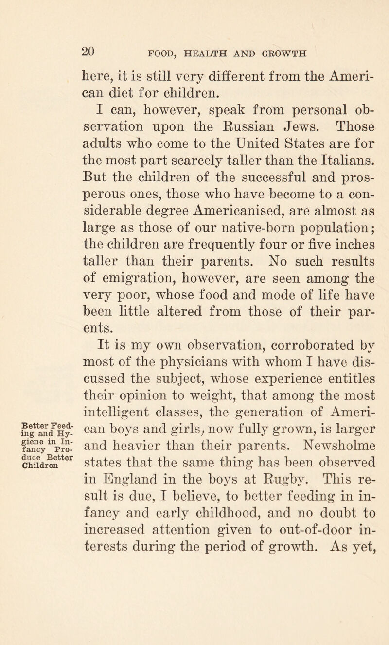 Better Feed¬ ing and Hy¬ giene in In¬ fancy Pro¬ duce Better Children 20 FOOD, HEALTH AND GROWTH here, it is still very different from the Ameri¬ can diet for children. I can, however, speak from personal ob¬ servation npon the Russian Jews. Those adults who come to the United States are for the most part scarcely taller than the Italians. But the children of the successful and pros¬ perous ones, those who have become to a con¬ siderable degree Americanised, are almost as large as those of our native-born population; the children are frequently four or five inches taller than their parents. No such results of emigration, however, are seen among the very poor, whose food and mode of life have been little altered from those of their par¬ ents. It is my own observation, corroborated by most of the physicians with whom I have dis¬ cussed the subject, whose experience entitles their opinion to weight, that among the most intelligent classes, the generation of Ameri¬ can boys and girls, now fully grown, is larger and heavier than their parents. NewTsholme states that the same thing has been observed in England in the boys at Rugby. This re¬ sult is due, I believe, to better feeding in in¬ fancy and early childhood, and no doubt to increased attention given to out-of-door in¬ terests during the period of growth. As yet,