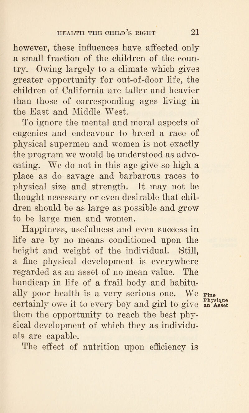 however, these influences have affected only a small fraction of the children of the coun¬ try. Owing largely to a climate which gives greater opportunity for out-of-door life, the children of California are taller and heavier than those of corresponding ages living in the East and Middle West. To ignore the mental and moral aspects of eugenics and endeavour to breed a race of physical supermen and women is not exactly the program we would be understood as advo¬ cating. We do not in this age give so high a place as do savage and barbarous races to physical size and strength. It may not be thought necessary or even desirable that chil¬ dren should be as large as possible and grow to be large men and women. Happiness, usefulness and even success in life are by no means conditioned upon the height and weight of the individual. Still, a fine physical development is everywhere regarded as an asset of no mean value. The handicap in life of a frail body and habitu¬ ally poor health is a very serious one. We certainly owe it to every boy and girl to give them the opportunity to reach the best phy¬ sical development of which they as individu¬ als are capable. The effect of nutrition upon efficiency is Fine Physique an Asset