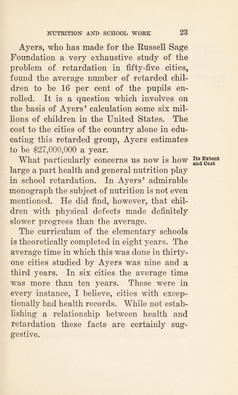 Ayers, who has made for the Russell Sage Foundation a very exhaustive study of the problem of retardation in fifty-five cities, found the average number of retarded chil¬ dren to be 16 per cent of the pupils en¬ rolled. It is a question which involves on the basis of Ayers’ calculation some six mil¬ lions of children in the United States. The cost to the cities of the country alone in edu¬ cating this retarded group, Ayers estimates to be $27,000,000 a year. What particularly concerns us now is how large a part health and general nutrition play in school retardation. In Ayers’ admirable monograph the subject of nutrition is not even mentioned. He did find, however, that chil¬ dren with physical defects made definitely slower progress than the average. The curriculum of the elementary schools is theoretically completed in eight years. The average time in which this was done in thirty- one cities studied by Ayers was nine and a third years. In six cities the average time was more than ten years. These were in every instance, I believe, cities with excep¬ tionally bad health records. While not estab¬ lishing a relationship between health and retardation these facts are certainly sug¬ gestive. Its Extent and Cost