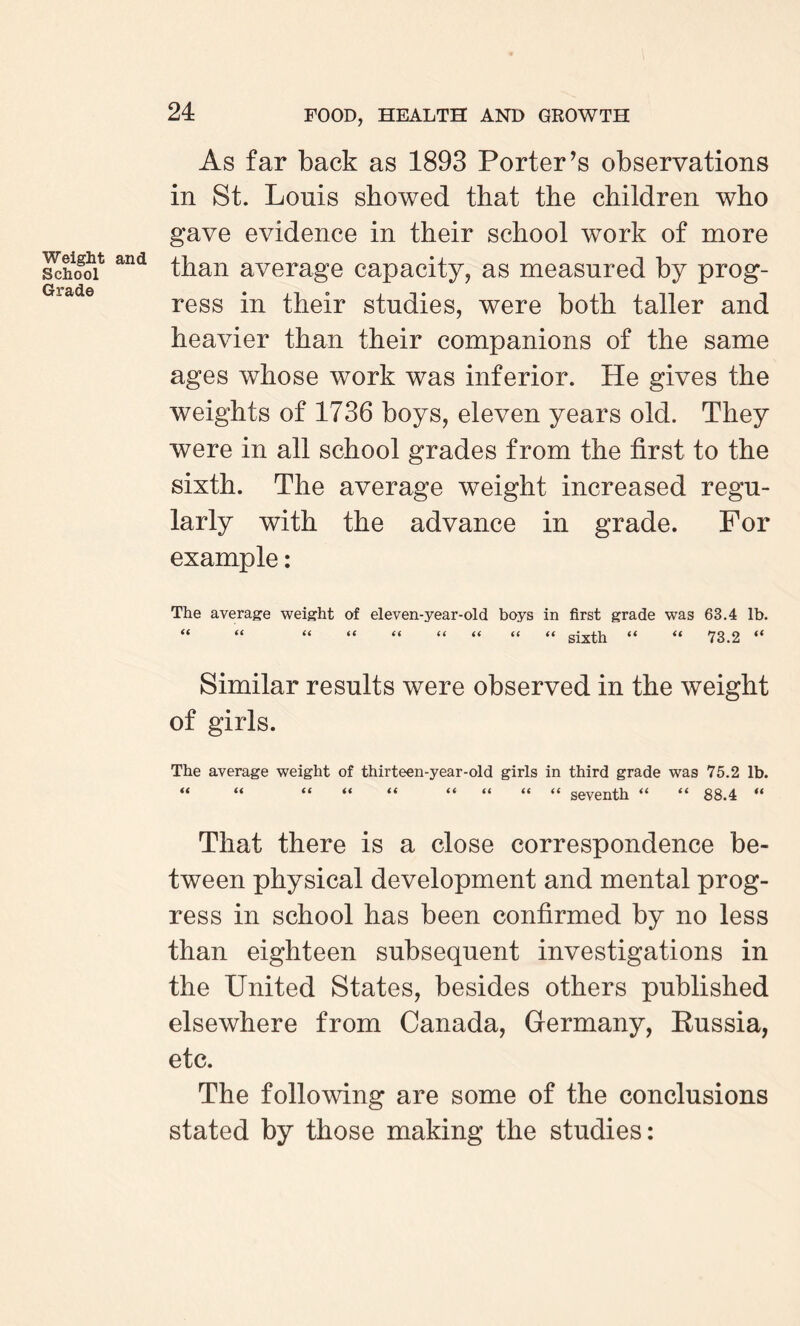As far back as 1893 Porter’s observations in St. Lonis showed that the children who gave evidence in their school work of more School and than average capacity, as measured by prog¬ ress in their studies, were both taller and heavier than their companions of the same ages whose work was inferior. He gives the weights of 1736 boys, eleven years old. They were in all school grades from the first to the sixth. The average weight increased regu¬ larly with the advance in grade. For example: The average weight of eleven-year-old boys in first grade was 63.4 lb. “ “ “ “ “ “ “ “ “ sixth “ “ 73.2 “ Similar results were observed in the weight of girls. The average weight of thirteen-year-old girls in third grade was 75.2 lb. “ “ “ “ “ “ “ “ ** seventh “ “ 88.4 “ That there is a close correspondence be¬ tween physical development and mental prog¬ ress in school has been confirmed by no less than eighteen subsequent investigations in the United States, besides others published elsewhere from Canada, Germany, Eussia, etc. The following are some of the conclusions stated by those making the studies: