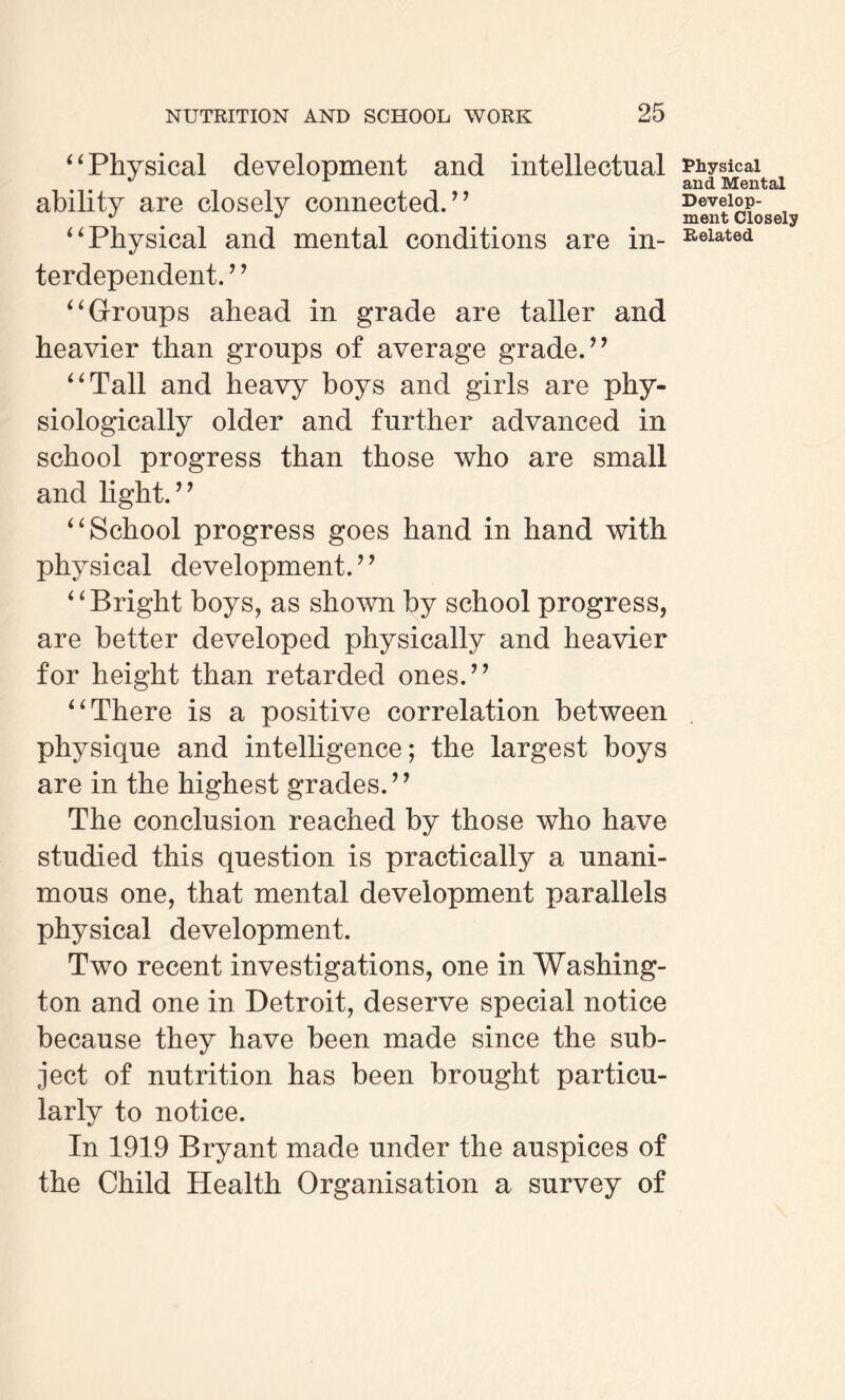 “ Physical development and intellectual ability are closely connected.’’ “Physical and mental conditions are in¬ terdependent. ’ ’ “Groups ahead in grade are taller and heavier than groups of average grade.” “Tall and heavy boys and girls are phy¬ siologically older and further advanced in school progress than those who are small and light.” “School progress goes hand in hand with physical development.” “Bright boys, as shown by school progress, are better developed physically and heavier for height than retarded ones.” “There is a positive correlation between physique and intelligence; the largest boys are in the highest grades.” The conclusion reached by those who have studied this question is practically a unani¬ mous one, that mental development parallels physical development. Two recent investigations, one in Washing¬ ton and one in Detroit, deserve special notice because they have been made since the sub¬ ject of nutrition has been brought particu¬ larly to notice. In 1919 Bryant made under the auspices of the Child Health Organisation a survey of Physical and Mental Develop¬ ment Closely Related