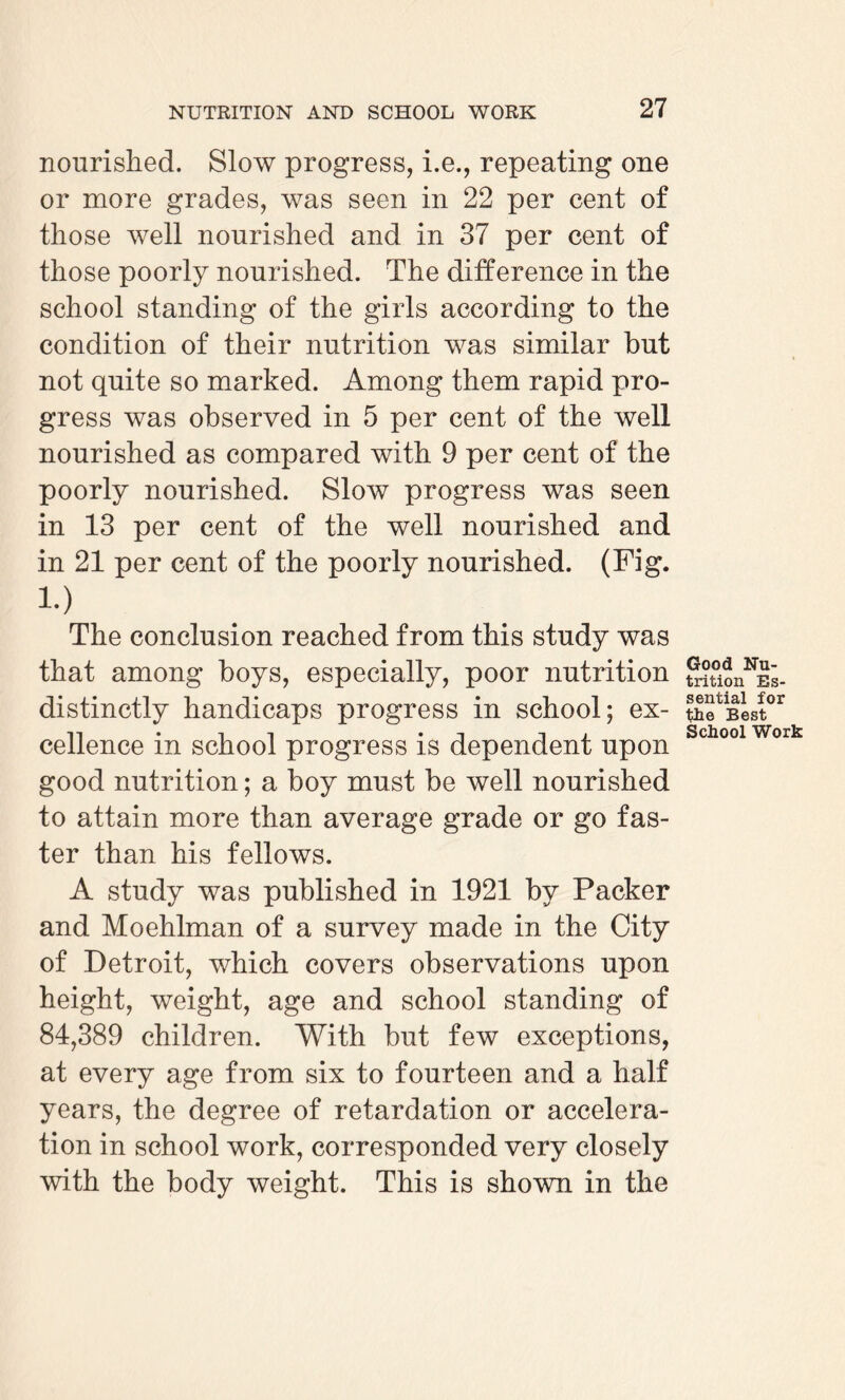 nourished. Slow progress, i.e., repeating one or more grades, was seen in 22 per cent of those well nourished and in 37 per cent of those poorly nourished. The difference in the school standing of the girls according to the condition of their nutrition was similar but not quite so marked. Among them rapid pro¬ gress was observed in 5 per cent of the well nourished as compared with 9 per cent of the poorly nourished. Slow progress was seen in 13 per cent of the well nourished and in 21 per cent of the poorly nourished. (Fig. i.) The conclusion reached from this study was that among boys, especially, poor nutrition distinctly handicaps progress in school; ex¬ cellence in school progress is dependent upon good nutrition; a boy must be well nourished to attain more than average grade or go fas¬ ter than his fellows. A study was published in 1921 by Packer and Moehlman of a survey made in the City of Detroit, which covers observations upon height, weight, age and school standing of 84,389 children. With but few exceptions, at every age from six to fourteen and a half years, the degree of retardation or accelera¬ tion in school work, corresponded very closely with the body weight. This is shown in the Good Nu¬ trition Es¬ sential for the Best School Work