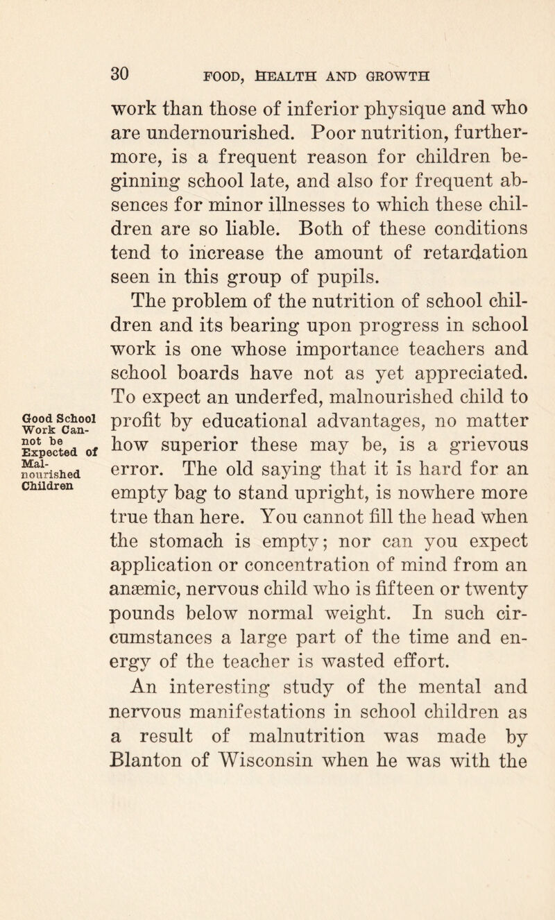 Good School Work Can¬ not be Expected of Mal¬ nourished Children work than those of inferior physique and who are undernourished. Poor nutrition, further¬ more, is a frequent reason for children be¬ ginning school late, and also for frequent ab¬ sences for minor illnesses to which these chil¬ dren are so liable. Both of these conditions tend to increase the amount of retardation seen in this group of pupils. The problem of the nutrition of school chil¬ dren and its bearing upon progress in school work is one whose importance teachers and school boards have not as yet appreciated. To expect an underfed, malnourished child to profit by educational advantages, no matter how superior these may be, is a grievous error. The old saying that it is hard for an empty bag to stand upright, is nowhere more true than here. You cannot fill the head when the stomach is empty; nor can you expect application or concentration of mind from an anaemic, nervous child who is fifteen or twenty pounds below normal weight. In such cir¬ cumstances a large part of the time and en¬ ergy of the teacher is wasted effort. An interesting study of the mental and nervous manifestations in school children as a result of malnutrition was made by Blanton of Wisconsin when he was with the