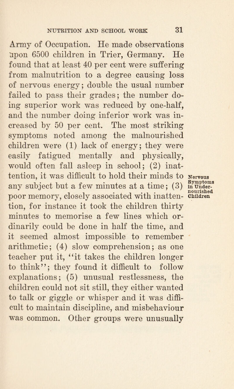 Army of Occupation. He made observations Upon 6500 children in Trier, Germany. He found that at least 40 per cent were suffering from malnutrition to a degree causing loss of nervous energy; double the usual number failed to pass their grades; the number do¬ ing superior work was reduced by one-half, and the number doing inferior work was in¬ creased by 50 per cent. The most striking symptoms noted among the malnourished children were (1) lack of energy; they were easily fatigued mentally and physically, would often fall asleep in school; (2) inat¬ tention, it was difficult to hold their minds to any subject but a few minutes at a time; (3) poor memory, closely associated with inatten¬ tion, for instance it took the children thirty minutes to memorise a few lines which or¬ dinarily could be done in half the time, and it seemed almost impossible to remember arithmetic; (4) slow comprehension; as one teacher put it, “it takes the children longer to think ”; they found it difficult to follow explanations; (5) unusual restlessness, the children could not sit still, they either wanted to talk or giggle or whisper and it was diffi¬ cult to maintain discipline, and misbehaviour was common. Other groups were unusually Nervous Symptoms in Under¬ nourished Children