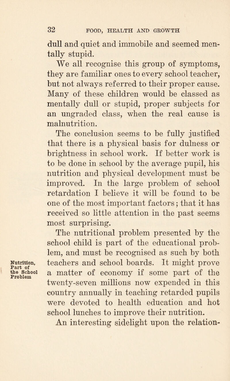 Nutrition, Part of the School Problem dull and quiet and immobile and seemed men¬ tally stupid. We all recognise this group of symptoms, they are familiar ones to every school teacher, but not always referred to their proper cause. Many of these children would be classed as mentally dull or stupid, proper subjects for an ungraded class, when the real cause is malnutrition. The conclusion seems to be fully justified that there is a physical basis for dulness or brightness in school work. If better work is to be done in school by the average pupil, his nutrition and physical development must be improved. In the large problem of school retardation I believe it will be found to be one of the most important factors; that it has received so little attention in the past seems most surprising. The nutritional problem presented by the school child is part of the educational prob¬ lem, and must be recognised as such by both teachers and school boards. It might prove a matter of economy if some part of the twenty-seven millions now expended in this country annually in teaching retarded pupils were devoted to health education and hot school lunches to improve their nutrition. An interesting sidelight upon the relation-