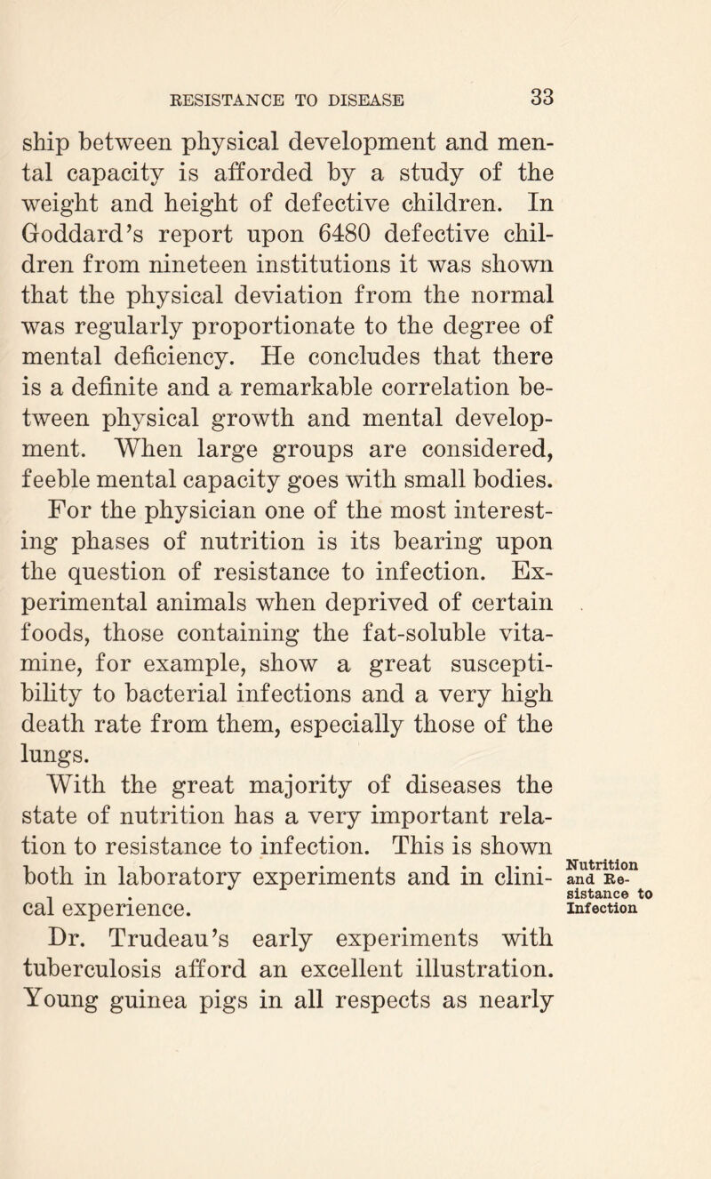 ship between physical development and men¬ tal capacity is afforded by a study of the weight and height of defective children. In Goddard’s report upon 6480 defective chil¬ dren from nineteen institutions it was shown that the physical deviation from the normal was regularly proportionate to the degree of mental deficiency. He concludes that there is a definite and a remarkable correlation be¬ tween physical growth and mental develop¬ ment. When large groups are considered, feeble mental capacity goes with small bodies. For the physician one of the most interest¬ ing phases of nutrition is its bearing upon the question of resistance to infection. Ex¬ perimental animals when deprived of certain foods, those containing the fat-soluble vita- mine, for example, show a great suscepti¬ bility to bacterial infections and a very high death rate from them, especially those of the lungs. With the great majority of diseases the state of nutrition has a very important rela¬ tion to resistance to infection. This is shown both in laboratory experiments and in clini¬ cal experience. Dr. Trudeau’s early experiments with tuberculosis afford an excellent illustration. Young guinea pigs in all respects as nearly Nutrition and Re¬ sistance to Infection