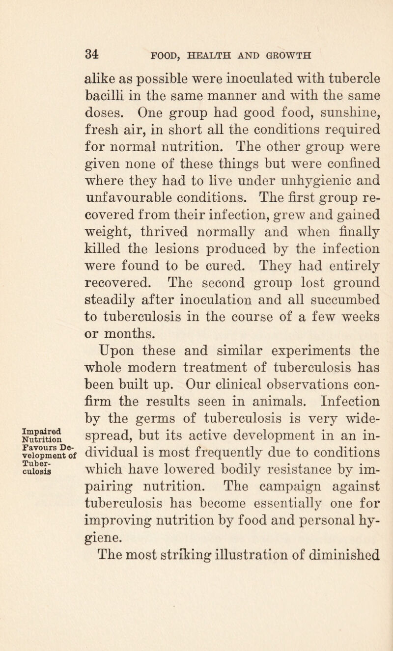 Impaired Nutrition Favours De¬ velopment of Tuber¬ culosis alike as possible were inoculated with tubercle bacilli in the same manner and with the same doses. One group had good food, sunshine, fresh air, in short all the conditions required for normal nutrition. The other group were given none of these things but were confined where they had to live under unhygienic and unfavourable conditions. The first group re¬ covered from their infection, greAV and gained weight, thrived normally and when finally killed the lesions produced by the infection were found to be cured. They had entirely recovered. The second group lost ground steadily after inoculation and all succumbed to tuberculosis in the course of a few weeks or months. Upon these and similar experiments the whole modern treatment of tuberculosis has been built up. Our clinical observations con¬ firm the results seen in animals. Infection by the germs of tuberculosis is very wide¬ spread, but its active development in an in¬ dividual is most frequently due to conditions which have lowered bodily resistance by im¬ pairing nutrition. The campaign against tuberculosis has become essentially one for improving nutrition by food and personal hy¬ giene. The most striking illustration of diminished