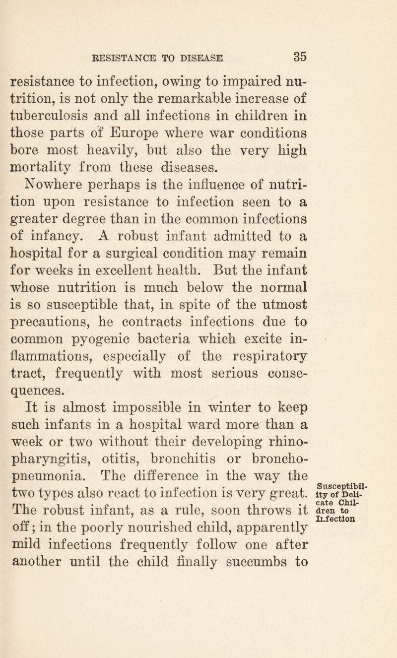 resistance to infection, owing to impaired nu¬ trition, is not only the remarkable increase of tuberculosis and all infections in children in those parts of Europe where war conditions bore most heavily, but also the very high mortality from these diseases. Nowhere perhaps is the influence of nutri¬ tion upon resistance to infection seen to a greater degree than in the common infections of infancy. A robust infant admitted to a hospital for a surgical condition may remain for weeks in excellent health. But the infant whose nutrition is much below the normal is so susceptible that, in spite of the utmost precautions, he contracts infections due to common pyogenic bacteria which excite in¬ flammations, especially of the respiratory tract, frequently with most serious conse¬ quences. It is almost impossible in winter to keep such infants in a hospital ward more than a week or two without their developing rhino¬ pharyngitis, otitis, bronchitis or broncho¬ pneumonia. The difference in the way the two types also react to infection is very great. The robust infant, as a rule, soon throws it off; in the poorly nourished child, apparently mild infections frequently follow one after another until the child finally succumbs to Susceptibil¬ ity of Deli¬ cate Chil¬ dren to Infection