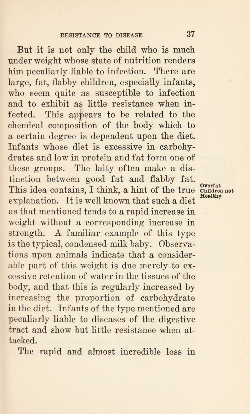 But it is not only the child who is much under weight whose state of nutrition renders him peculiarly liable to infection. There are large, fat, flabby children, especially infants, who seem quite as susceptible to infection and to exhibit as little resistance when in¬ fected. This appears to be related to the chemical composition of the body which to a certain degree is dependent upon the diet. Infants whose diet is excessive in carbohy¬ drates and low in protein and fat form one of these groups. The laity often make a dis¬ tinction between good fat and flabby fat. This idea contains, I think, a hint of the true explanation. It is well known that such a diet as that mentioned tends to a rapid increase in weight without a corresponding increase in strength. A familiar example of this type is the typical, condensed-milk baby. Observa¬ tions upon animals indicate that a consider¬ able part of this weight is due merely to ex¬ cessive retention of water in the tissues of the body, and that this is regularly increased by increasing the proportion of carbohydrate in the diet. Infants of the type mentioned are peculiarly liable to diseases of the digestive tract and show but little resistance when at¬ tacked. The rapid and almost incredible loss in Overfat Children not Healthy