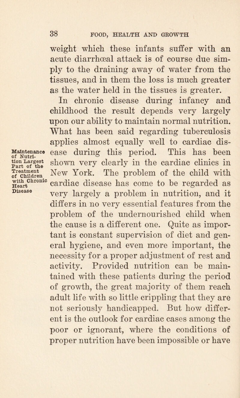 Maintenance of Nutri¬ tion Largest Part of the Treatment of Children with Chronic Heart Disease weight which these infants suffer with an acute diarrhoeal attack is of course due sim¬ ply to the draining away of water from the tissues, and in them the loss is much greater as the water held in the tissues is greater. In chronic disease during infancy and childhood the result depends very largely upon our ability to maintain normal nutrition. What has been said regarding tuberculosis applies almost equally well to cardiac dis¬ ease during this period. This has been shown very clearly in the cardiac clinics in New York. The problem of the child with cardiac disease has come to be regarded as very largely a problem in nutrition, and it differs in no very essential features from the problem of the undernourished child when the cause is a different one. Quite as impor¬ tant is constant supervision of diet and gen¬ eral hygiene, and even more important, the necessity for a proper adjustment of rest and activity. Provided nutrition can be main¬ tained with these patients during the period of growth, the great majority of them reach adult life with so little crippling that they are not seriously handicapped. But how differ¬ ent is the outlook for cardiac cases among the poor or ignorant, where the conditions of proper nutrition have been impossible or have