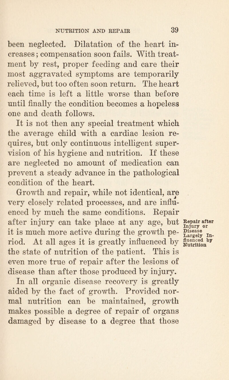 been neglected. Dilatation of the heart in¬ creases ; compensation soon fails. With treat¬ ment by rest, proper feeding and care their most aggravated symptoms are temporarily relieved, but too often soon return. The heart each time is left a little worse than before until finally the condition becomes a hopeless one and death follows. It is not then any special treatment which the average child with a cardiac lesion re¬ quires, but only continuous intelligent super¬ vision of his hygiene and nutrition. If these are neglected no amount of medication can prevent a steady advance in the pathological condition of the heart. Growth and repair, while not identical, are very closely related processes, and are influ¬ enced by much the same conditions. Repair after injury can take place at any age, but it is much more active during the growth pe¬ riod. At all ages it is greatly influenced by the state of nutrition of the patient. This is even more true of repair after the lesions of disease than after those produced by injury. In all organic disease recovery is greatly aided by the fact of growth. Provided nor¬ mal nutrition can be maintained, growth makes possible a degree of repair of organs damaged by disease to a degree that those Repair after Injury or Disease Largely In¬ fluenced by Nutrition